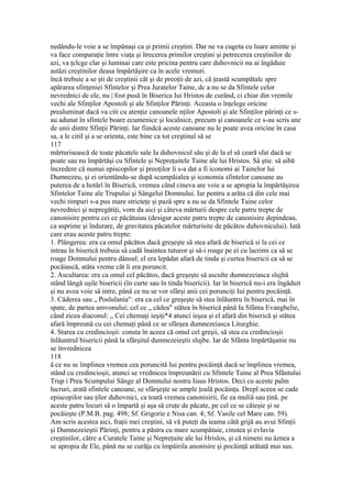nedându-le voie a se împănaşi ca şi primii creştini. Dar ne va cugeta cu luare aminte şi
va face comparaţie între viaţa şi îtrecerea primilor creştini şi petrecerea creştinilor de
azi, va ţclcge clar şi luminai care este pricina pentru care duhovnicii nu ai îngăduie
astăzi creştinilor deasa împărtăşire ca în acele vremuri.
încă trebuie a se şti de creştinii cât şi de preoţii de azi, că ţeastă scumpătalc spre
apărarea sfinţeniei Sfintelor şi Prea Juratelor Taine, dc a nu se da Sfintele celor
nevrednici de ele, nu | fost pusă în Biserica Iui Hristos de curând, ci chiar din vremile
vechi ale Sfinţilor Apostoli şi ale Sfinţilor Părinţi. Aceasta o înţelege oricine
prealuminat dacă va citi cu atenţie canoanele nţilor Apostoli şi ale Sfinţilor părinţi ce s-
au adunat în sfintele boare ecumenice şi localnice, precum şi canoanele ce s-au scris ane
de unii dintre Sfinţii Părinţi. Iar fiindcă aceste canoane nu le poate avea oricine în casa
sa, a le citiI şi a se orienta, este bine ca tot creştinul să se
117
mărturisească de toate păcatele sale Ia duhovnicul său şi de la el să ceară sfat dacă se
poate sau nu împărtăşi cu Sfintele şi Nepreţuitele Taine ale lui Hristos. Sâ ştie. să aibă
încredere că numai episcopilor şi preoţilor li s-a dat a fi iconomi ai Tainelor lui
Dumnezeu, şi ei orientându-se după scumpăialea şi iconomia sfintelor canoane au
puterea de a hotărî în Biserică, vremea când cineva are voie a se apropia la împărtăşirea
Sfintelor Taine ale Trupului şi Sângelui Domnului. Iar pentru a arăta că din cele mai
vechi timpuri s-a pus mare stricteţe şi pază spre a nu se da Sfintele Taine celor
nevrednici şi nepregătiţi, vom da aici şi câteva mărturii despre cele patru trepte de
canonisire pentru cei ce păcătuiau (desigur aceste patru trepte de canonisire depindeau,
ca asprime şi îndurare, de gravitatea păcatelor mărturisite de păcătos duhovnicului). Iată
care erau aceste patru trepte:
1. Plângerea: era ca omul păcătos dacă greşeşte să stea afară de biserică si la cei ce
intrau în biserică trebuia sâ cadă înaintea tuturor şi să-i roage pe ei cu lacrimi ca să se
roage Domnului pentru dânsul; el era lepădat afară de tinda şi curtea bisericii ca să se
pocăiască, atâta vreme cât îi era poruncit.
2. Ascultarea: era ca omul cel păcătos, dacă greşeşte să asculte dumnezeiasca slujbă
stând lângă uşile bisericii (în curte sau în tinda bisericii). Iar în biserică nu-i era îngăduit
şi nu avea voie sâ intre, până ce nu se vor sfârşi anii cei porunciţi Iui pentru pocăinţă.
3. Căderea sau „ Poslulania": era ca cel ce greşeşte să stea înlăuntru în biserică, mai în
spate, de partea amvonului; cel ce „ cădea" stătea în biserică până Ia Sfânta Evanghelie,
când zicea diaconul: „ Cei chemaţi ieşiţi*4 atunci ieşea şi el afară din biserică şi stătea
afară împreună cu cei chemaţi până ce se sfârşea dumnezeiasca Liturghie.
4. Starea cu credincioşii: consta în aceea că omul cel greşii, să stea cu credincioşii
înlăuntrul bisericii până la sfârşitul dumnezeieştii slujbe. Iar de Sfânta împărtăşanie nu
se învrednicea
118
ă ce nu se împlinea vremea cea poruncită Iui pentru pocăinţă dacă se împlinea vremea,
stând cu credincioşii, atunci se vrednicea împreunării cu Sfintele Taine al Prea Sfântului
Trup i Prea Scumpului Sânge al Domnului nostru Iisus Hristos. Deci cu aceste palm
lucruri, arată sfintele canoane, se sfârşeşte se umple ţoală pocăinţa. Drepl aceea se cade
episcopilor sau ţilor duhovnici, ca toată vremea canonisirii, fie ea muliă sau ţină. pe
aceste patru locuri să o împartă şi aşa să cruţe de păcate, pe cel ce se căieşie şi se
pocăieşte (P.M.B. pag. 498; Sf. Grigorie e Nisa can. 4; Sf. Vasile cel Mare can. 59).
Am scris acestea aici, fraţii mei creştini, să vă puteţi da ieama câtă grijă au avui Sfinţii
şi Dumnezeieştii Părinţi, pentru a păstra cu mare scumpătaie, cinstea şi evlavia
creştinilor, către a Curatele Taine şi Nepreţuite ale lui Hrislos, şi că nimeni nu ăznea a
se apropia de Ele, până nu se curăţa cu împăirila anonisire şi pocăinţă arătată mai sus.
 