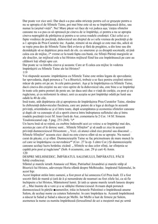 Dar poate vor zice unii: Dar dacă s-a pus atâta stricteţe pentru cel ce greşeşte pentru a
nu se apropia el de Sfintele Taine, poi mai bine este să nu se împărtăşească deloc, sau
numai la (arşitul vieţii". Nu! Mare păcat vei face de vei judeca aşa; 'cteţea sfintelor
canoane nu s-a pus ca să oprească pe cineva de ie împărtăşi, ci pentru a nu se apropia
cineva nepregătit dc părtăşirea şi pentru a se cerca roadele credinţei. Căci celui ce e
fapte vrednice de pocăinţă, duhovnicul are dreptul de a-i urla vremea de pocăinţă şi de
a-1 apropia de Prea Curatele ine. Aşadar, nimeni să nu aleagă ce este mai rău, adică să
se ropie prea des de Sfintele Taine fără evlavie şi fără de pregătire, u din lene sau din
deznădejde să se depărteze prea muli de ele. cu smerenie şi cu dreaptă socoteală, să ţină
calea cea de mijloc, i* vreme ce la toată fapta cea bună, zic Sfinţii Părinţi marginile ut
ale dracilor, iar mijlocul esle a lui Hristos mijlocul fiind lea cea împărătească pe care au
călătorii loţi sfinţii spre cer.
Dar poate se va întreba cineva şi aceasta: Care ar fi calea cea mijloc în vederea
împărtăşirii cu Sfintele Taine ale lui Hristos?
119
Voi răspunde aceasta: irnpărtâşirea cu Sfintele Taine este strâns legata de spovedanie.
Iar spovedania, după porunca a 7-a a Bisericii, trebuie a se face peniru creşlinii mireni
măcar de patru ori pe an. în cele patru posturi. Aşa şi la împărtăşirea cu Sfintele Taine,
dacii cineva din creştini nu are vreo oprire de la duhovnicul său, este bine a se împărtăşi
în toate cele patru posturi de peste an; iar daca unii duc o viaţă de curăţie, cu post şi cu
rugăciune, şi cu milostenii la săraci, unii ca aceştia se pot împărtăşi odală pe lună sau
odală la 40 de zile.
Insă toate, atât depărtarea cât şi apropierea de împărtăşirea Prea Curatelor Taine, rămâne
la chibzuinţă duhovnicului fiecăruia, care arc putere de a lega şi dezlega în această
privinţă, orientându-se şi el întru toate, după scumpătatea şi economia sfintelor canoane
şi după cât va cunoaşte el că a sporit cineva întru îndreptarea sufletului său şi întru
roadele pocăinţii (vezi Sf. loan Gură de Aur, comentariu la 2 Cor. 14 Sf. Simeon
Tesaloniceanul cap. 5 pag. 251-264). ''r*
Un lucru însă să se reţină, cu osebire îndeosebi acei ce voiesc a se împărtăşi mai des,
acestea pc care el le doresc sunt:.. Sfintele Sfinţilor" şi să audă ce zice în această
privinţă dumnezeiescul Hrisostom: „ Vezi. câ atunci când zice preotul sau diaconul: ..
Sfintele Sfinţilor" aceasta zice: dacă nu este cineva sfânt să nu se apropie. Nu nunuii
curat de păcate, ci şi sfânt. Dumnezeieştile Taine se fac pricinuitoare de mare muncă la
cel care se împărtăşesc cu nevrednice*' (Cuv. 27 la ep. I către Cor.) Şi dumnezeieştile
canoane acelaşi lucru hotărăsc zicând: „ Sfintele se dau celor sfinţi, iar sfinţenia se
capătă prin post şi rugăciune" (Sob. 6 ecumenic, can. 29 şi cart 4) Amin.
120
DESPRE MELHISEDEC, ÎMPĂRATUL SALEMULUI, ÎMPĂRATUL PĂCII
Iubiţi credincioşi.
Sfântul şi marele ierarh Atanasie cel Mare, Patriarhul Jexandriei şi marele stâlp al
Bisericii lui Hristos, adevereşte Horia sfântă despre Melhisedec. împăratul Salemului, în
acest hip:
Acest împărat străin între oameni, a fost preot al lui umnezeu Cel Prea înalt. El a fost
socotit fără de mamă şi (ară de ă şi nenumărate de neamuri au fost zilele lui, ca să fie
închipuire a lui Hristos, Mântuitorul lumii. Şi iată ce spune marele ierarh lanasie despre
el: „ Mai înainte de a veni şi a se sălăşlui tfumne/cieseul Avraam după poruncă
dumnezeiască în părţile ■oamenilor, trăia in hotarele Palestinei o împărăteasă anume
Salem, de acelaşi nume cu cetatea Salemului. în care împărâţea tu. Această împărăteasă
a născut la Salad şi Salad a născut pe Melhi. Iar Melhi a luat de femeie pe Salem,
asemenea la nume cu numita împărăteasă (Ierusalimul de azi a moştenit mai pc urmă
 