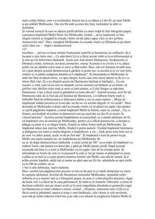 mele cetăţii Salem, care s-a scufundat), bunica Iui şi cu dânsa a I doi fii: pe unul Melhi
şi pe celălalt Melhisedec. Dar era Ihi tatăl acestor doi fraţi, închinător la idoli si
desfrânat.
Şi venind sorocul Ia care se aducea jertfă idolilor cu mare impă în faţa întregului popor,
a poruncit împăratul Melhi fiului Au Melhisedec zicând: „ să iei împreună cu line
slugile noastre şi Jergând la cireada vilelor să-mi aduci şapte viţei ca să-i jertfesc
Jumnezeilor mei". Deci. mergând Melhisedec la cireada vitelor şi (Wkându-şi pe drum
ochii către cer — după o dumnezeiască
121
insuflare — privea cu luare aminte frumuseţea soarelui şi luminoasa iui strălucire. Şi a
început a zice întru sine: „ Cu adevărat Cel ce a făcut aceste zidiri şi le-a înfrumuseţat şi
le ţine pe ele întru buna rănduială. Acela esle Adevăratul Dumnezeu, Atotputernic şi
Domnul a toate, nestricat, nevăzut, nemuritor, numai Acestuia I se cuvine a I sc aduce
jertfe, iar nu idolilor celor muţi şi surzi şi fără suflet. Deci, mă voi întoarce la talăl meu
să-i spun despre această dumnezeiască gândire şi poate mu va asculta şi-şi va veni întru
simţire şi va părăsi amăgirea deşartă ce-l stăpâneşte". Şi întorcându-se Melhisedec la
tatăl său fără să aducă nimic, i-a spus despre Acela care este cauza tuturor şi de ce s-a
întors fără viţei. Şi a zis dreptul acesta de Dumnezeu luminat şi înţelepţii:,. Eu am
socotit, o, tată, cum că nu este cu dreptate ca noi oamenii cuvântători şi cu minte, să
jertfim viţei idolilor celor muţi şi surzi şi (ară simţire, ci Celui Singur cu adevărat
Dumnezeu. Care a tăcut cerul şi pământul cu toate din ele". Auzind acestea, acel firi de
Dumnezeu tată, de la fiul său cel luminat de Dumnezeu, s-a tulburat foarte mult si
îmboldit fiind de dobitoceasca si drăceasca mânie a zis cu mare iuţime: „ Mergi de
împlineşte îndată porunca ce ţi-am dat, iar de nu vei asculta degrab, te voi ucide". Deci,
ducându-se Melhisedec a doua oară la cireada vitelor ca să aducă cei şapte viţei pentru
a-i jertfi păgânului împărat, a intrat împăratul Melhi la Salem, soţia sa, zicând: „ Eu, o,
femeie, am hotărât să jertfesc la dumnezeii mei pe unul din cei doi fii ai noştri, la
viitorul praznic". Acestea auzind împărăteasa şi cunoscând, ca o mamă iubitoare de fii,
că împăratul vrea să omoare pe Melhisedec, pentru că a călcat porunca lui, a început a
plânge cu amar şi a se tângui foarte, fiindcă ca iubea foarte mult pe Melhisedec. Iar
împăratul iubea mai mult pe Melhi, fiindcă îi purta numele. Văzând împăratul întristarea
şi plângerea cea mare şi multa tânguire a împărătesei, a zis: „ lasă, pune sorţi între noi şi
pe cine va cădea şorţul, acela va da pe fiul său". Şi împăratul a luat de partea lui pe
Melhi care purta numele lui, iar împărăteasa pe Melhisedec de
ea sa. Şi după dumnezeiasca rânduialâ. a căzut sortul pe i'lh". şi cu toate că împăratul s-a
mâhnit foarte, dar pentru cuvântul dat, a gătit pe Melhi pentru jertfă. După această
tocmeală ută între ei a sosit şi Melhisedec cu cei şapte viţei de la cireada iţelor. Şi
intristându-se foarte de cele ce se puseseră la cale şi 'mi pe mama sa plângând cu amar,
a plâns şi el mult şi s-a guit pentru moartea fratelui său Melhi, cea atât de amară. Şi d
pilda acestui împărat, mulţi taţi şi mame au gătit spre pe fiii lor. adunându-se spre jertfa
ca la 500 de suflete, iar oi
1 boi si alte dobitoace, mare mulţime.
Deci. sosind ziua pâgânescului praznic şi toţi cei de prin te şi satele dimprejur au intrat
în capiştea idolească, fericitul de Dumnezeu luminatul Melhisedec, neputând suferi
nebunia ui şi a mamei sale şi a întregului popor, în acea zi a diavoleştilor praznice, fugar
de bună voie s-a făcut de la casa părintească. Şi indu-sc în muntele Taborului, a intrai în
desimea codrului care pe atunci acolo şi în acea singurătate plecându-şi genunchii rugat
lui Dumnezeu cu mare căldură a inimii, zicând: „ Doamne, umnezeul meu, Cela ce ai
făcut cerul şi pământul, marea şi toate e sunt întrânsele, cele văzute şi cele nevăzute,
auzi-mă pe mine rednicul robul tău şi pc câţi s-au adunat la junghierea fratelui Melhi în
 