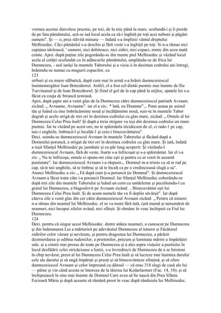 vremea acestui diavolesc praznic, pe toii, de Ia mic până la mare. scufundâ-i şi îi pierde
de pe fata pământului, acă-se iad locul acela ca să-i înghită pe toţi acei nebuni şi păgâni
oameni". Şi — o, prea slăvită minune — îndată s-a împlinii vântul dreptului
Melhisedec. Căci pămânlul s-a deschis şi fără veste i-a înghiţit pe toţi. Si n-a rămas nici
capiştea idolească. ' oameni, nici dobitoace, nici zidiri, nici copaci, nimic din acea mată
cetate. Apoi. după puţine zile pogorându-se din munte ptul Melhisedec şi văzând locul
acela al cetăţii scufundat cu în adâncurile pământului, umplându-se de frica lui
Dumnezeu, - suil iarăşi Ia muntele Taborului şi a viciu ii în desimea codrului ani întregi,
hrănindu-se numai cu mugurii copacilor, cu
123
ierburi şi cu miere sălbatică, după cum mai în urmă s-a hrănii dumnezeiescul
înaintemergător loan Botezătorul. Astfel, el a fost cel dintâi pustnic mai înainte de llie
Tseviteanul şi de loan Botezătorul. Şi fiind el gol de la cap până la mijloc, spatele lui s-a
făcut ca coaja dc broască ţestoasă.
Apoi, după şapte ani a venit glas de la Dumnezeu către dumnezeiescul patriarh Avraam.
zicând: „ Avraame, Avraame". iar el a zis:. * lată, eu Doamne".,. Pune şeaua pc asinul
tău şi luând cu tine îmbrăcăminte nouă şi încălţăminte nouă, suie-te în muntele Tabor
degrab şi acolo strigă dc trei ori în desimea codrului cu glas mare, zicând: „ Omule al lui
Dumnezeu Celui Prea înalt! Şi după a treia strigare va ieşi din desimea codrului un mare
pustnic. Iar tu văzând pe acest om, nu te spăimânla nicidecum de el, ci rade-1 pc cap,
taic-i unghiile, îmbracâ-l şi încalţă-1 şi cere-i binecuvântarea".
Deci. suindu-se dumnezeiescul Avraam în muntele Taborului şi făcând după a
Domnului poruncă, a strigat de trei ori în desimea codrului cu glas mare. Şi iată, îndată
a ieşit Sfanţul Melhisedec pc jumătate şi cu păr lung acoperit. Şi văzându-l
dumnezeiescul Avraam, fără de veste, foarte s-a înfricoşat şi s-a spăimântat. Iar el i-a
zis: „ Nu te înfricoşa, omule ci spune-mi cine eşti şi pentru ce ai venit în această
pustietate". Iar dumnezeiescul Avraam i-a răspuns:,. Domnul m-a trimis ca să te rad pe
cap, să-ţi taii unghiile, să te îmbrac şi să te încalţ ca pe o credincioasă slugă a sa".
Atunci Melhisedec a zis: „ Fă după cum ţi-a poruncit ţie Domnul". Şi dumnezeiescul
Avraam a făcut toate câte i-a poruncit Domnul. Iar Sfanţul Melhisedec coborându-se
după trei zile din muntele Taborului şi luând un corn cu untdelemn şi pecetluindu-l cu
graiul lui Dumnezeu, a blagoslovit pe Avraam zicând: .. Binecuvântat eşti lui
Dumnezeu Celui Prea înalt. Şi de acum numele tău va fi deplin săvârşit". Iar după
câteva zile a venit glas din cer către dumnezeiescul Avraam zicând: „ Pentru că nimeni
n-a rămas din neamul lui Melhisedec. el se va numi fără tată, (ară mamă şi nenumărat de
neamuri, nici începui zilelor având, nici sfârşit. Şi rămâne în veac închipuit ca Fiul lui
Dumnezeu.
124
Deci. pentru că singur acest Melhisedec. dintre atâtea neamuri, a cunoscut pe Dumnezeu
şi din îndemnarea Lui a mărturisit pe adevăratul Dumnezeu al tuturor şi Făcătorul
zidirilor celor văzute şi nevăzute, şi pentru dragostea lui Dumnezeu, a părăsit
dezmierdarea şi odihna rudeniilor, a prietenilor, precum şi luminata mărire a împărăţiei
sale. şi a cinstii mai presus de toate pe Dumnezeu şi a ales aspra vieţuire a pustiului în
locul desfătării celei stricăcioase a lumii, s-a învrednicii de Dumnezeu de a se hirotoni
în chip nevăzut, preot al lui Dumnezeu Celui Prea înalt şi să lucreze mai înaintea darului
cele ale darului şi să ungă împăraţi şi preoţi şi să binecuvânteze sfinţind, şi să ofere
dumnezeiescul Avraam şi celor împreună cu dânsul — că erau 318 slugi de casă ale lui
— pâine şi vin când acesta se întorcea de la tăierea lui Kedarlaomer (Fac. 14, 18); şi să
închipuiască în sine mai înainte de Domnul Care avea să Se nască din Prea Sfânta
Fecioară Măria şi după aceasta să rămână preot în veac după rânduiala Iui Melhisedec.
 
