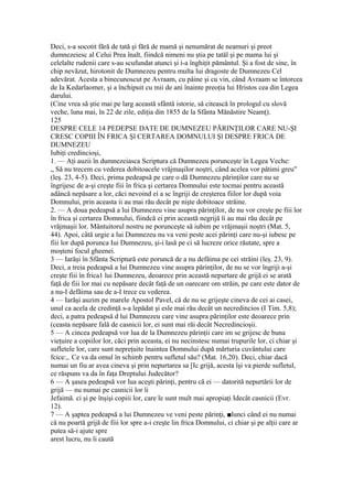 Deci, s-a socotit fără de tată şi fără de mamă şi nenumărat de neamuri şi preot
dumnezeiesc al Celui Prea înalt, fiindcă nimeni nu ştia pe tatăl şi pe mama lui şi
celelalte rudenii care s-au scufundat atunci şi i-a înghiţit pământul. Şi a fost de sine, în
chip nevăzut, hirotonit de Dumnezeu pentru multa lui dragoste de Dumnezeu Cel
adevărat. Acesta a binecunoscut pe Avraam, cu pâine şi cu vin, când Avraam se întorcea
de Ia Kedarlaomer, şi a închipuit cu mii de ani înainte preoţia lui Hristos cea din Legea
darului.
(Cine vrea să ştie mai pe larg această sfântă istorie, să citească în prologul cu slovă
veche, luna mai, în 22 de zile, ediţia din 1855 de la Sfânta Mănăstire Neamţ).
125
DESPRE CELE 14 PEDEPSE DATE DE DUMNEZEU PĂRINŢILOR CARE NU-ŞI
CRESC COPIII ÎN FRICA Şl CERTAREA DOMNULUI Şl DESPRE FRICA DE
DUMNEZEU
Iubiţi credincioşi,
1. — Aţi auzii în dumnezeiasca Scriptura că Dumnezeu porunceşte în Legea Veche:
„ Să nu trecem cu vederea dobitoacele vrăjmaşilor noştri, când acelea vor pătimi greu"
(leş. 23, 4-5). Deci, prima pedeapsă pe care o dă Dumnezeu părinţilor care nu se
îngrijesc de a-şi creşte fiii în frica şi certarea Domnului este tocmai pentru această
adâncă nepăsare a lor, căci nevoind ei a sc îngriji de creşterea fiilor lor după voia
Domnului, prin aceasta ii au mai rău decât pe nişte dobitoace străine.
2. — A doua pedeapsă a lui Dumnezeu vine asupra părinţilor, de nu vor creşte pe fiii lor
în frica şi certarea Domnului, fiindcă ei prin această negrijă îi au mai rău decât pe
vrăjmaşii lor. Mântuitorul nostru ne porunceşte să iubim pe vrăjmaşii noştri (Mat. 5,
44). Apoi, câtă urgie a lui Dumnezeu nu va veni peste acei părinţi care nu-şi iubesc pe
fiii lor după porunca Iui Dumnezeu, şi-i lasă pe ci să lucreze orice răutate, spre a
moşteni focul gheenei.
3 — Iarăşi în Sfânta Scriptură este poruncă de a nu defăima pe cei străini (leş. 23, 9).
Deci, a treia pedeapsă a lui Dumnezeu vine asupra părinţilor, de nu se vor îngriji a-şi
creşte fiii în frica1 lui Dumnezeu, deoarece prin această nepurtare de grijă ei se arată
faţă de fiii lor mai cu nepăsare decât faţă de un oarecare om străin, pe care este dator de
a nu-I defăima sau de a-I trece cu vederea.
4 — Iarăşi auzim pe marele Apostol Pavel, că de nu se grijeşte cineva de cei ai casei,
unul ca acela de credinţă s-a lepădat şi esle mai rău decât un necredincios (I Tim. 5,8);
deci, a patra pedeapsă d lui Dumnezeu care vine asupra părinţilor este deoarece prin
(ceasta nepăsare fală de casnicii lor, ei sunt mai răi decât Necredincioşii.
5 — A cincea pedeapsă vor lua de la Dumnezeu părinţii care im se grijesc de buna
vieţuire a copiilor lor, căci prin aceasta, ei nu necinstesc numai trupurile lor, ci chiar şi
sufletele lor, care sunt nepreţuite înaintea Domnului după mărturia cuvântului care
fcice:,. Ce va da omul în schimb pentru sufletul său? (Mat. 16,20). Deci, chiar dacă
numai un fiu ar avea cineva şi prin nepurtarea sa [Ic grijă, acesta îşi va pierde sufletul,
ce răspuns va da în faţa Dreptului Judecător?
6 — A şasea pedeapsă vor lua aceşti părinţi, pentru că ei — datorită nepurtării lor de
grijă — nu numai pe casnicii lor îi
Jefaimă. ci şi pe înşişi copiii lor, care le sunt mult mai apropiaţi Idecât casnicii (Evr.
12).
7 — A şaptea pedeapsă a lui Dumnezeu ve veni peste părinţi, ■lunci când ei nu numai
că nu poartă grijă de fiii lor spre a-i creşte lin frica Domnului, ci chiar şi pe alţii care ar
putea să-i ajute spre
arest lucru, nu îi caută
 