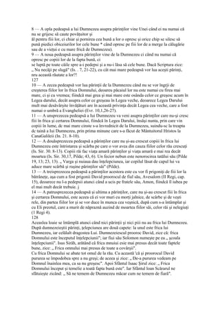 8 — A opla pedeapsă a lui Dumnezeu asupra părinţilor vine Unei când ei nu numai că
nu se grijesc să caute povăţuitor şi
ăl pentru fiii lor, ci chiar şi pornirea cea bună a lor o opresc şi orice chip se silesc să
pună piedici obiceiurilor lor cele bune * când opresc pe fiii lor de a merge la călugărie
sau de a vieţui e cu mare frică de Dumnezeu).
9 — A noua pedeapsă asupra părinţilor vine de la Dumnezeu ci când nu numai că
opresc pe copiii lor de la fapta bună, ci
se luptă pe toate căile spre a-i pedepsi şi a nu-i lăsa să cele bune. Dacă Scriptura zice:
„ Nu necăji pe slugă" (Is. . 7, 21-22), cu cât mai mare pedeapsă vor lua aceşti părinţi,
nru această răutate a lor?!
127
10 — A zecea pedeapsă vor lua părinţii de la Dumnezeu când nu se vor îngrji de
creşterea fiilor lor în frica Domnului, deoareu păcaiul lor nu este numai cu firea mai
mare, ci şi cu vremea; fiindcă mai grea şi mai mare este osânda celor ce greşesc acum în
Legea darului, decât asupra celor ce greşeau în Legea veche, deoarece Legea Darului
mult mai desăvârşite învăţături are în această privinţa decât Legea cea veche, care a fost
numai o umbră a Evangheliei (Evr. 10,1,26-27).
11 — A unsprezecea pedeapsă a Iui Dumnezeu va veni asupra părinţilor care nu-şi cresc
fiii în frica şi certarea Domnului, fiindcă în Legea Darului, însăşi nunta, prin care vin
copiii în lume, dc mai mare cinste s-a învrednicit de la Dumnezeu, suindu-sc la treapta
dc taină a Iui Dumnezeu, prin prima minune care s-a făcut de Mântuitorul Hristos la
CanaGalileii (In. 21. 8-10).
12 — A douăsprezecea pedeapsă a părinţilor care nu şi-au crescut copiii în frica lui
Dumnezeu este întristarea şi scârba pe care o vor avea din cauza fiilor celor rău crescuţi
(Is. Sir. 30. 8-13). Copiii răi fac viaţa amară părinţilor şi viaţa amară e mai rea decât
moartea (Is. Sir. 30,17, Pilde; 43, 6). Un fecior nebun este nenorocirea tatălui său (Pilde
19, 13; 23, 13). „ Varga şi nuiaua dau înţelepciunea, iar copilul lăsat de capul lui va
aduce mare scârbă şi ruşine părinţilor săi" (Pilde).
13 — A treisprezecea pedeapsă a părinţilor acestora este cu vor fi prigoniţi de fiii lor la
bătrâneţe, aşa cum a fost prigonii David proorocul de fiul său, Avesalom (II Regi, cap.
15), deoarece nu l-a pedepsii atunci când a ucis pe fratele său, Amon, fiindcă îl iubea pe
el mai mult decât trebuie. j
14 — A patrusprezecea pedeapsă şi ultima a părinţilor, care nu şi-au crescut fiii în frica
şi certarea Domnului, este aceea că ei vor muri cu morţi jalnice, de scârbe şi de veşti
rele, din partea fiilor lor şi se vor duce în munca cea veşnică, după cum s-a întâmplat şi
cu Eli preotul, care a murit de năpraznă auzind de moartea fiilor săi, celor răi şi nelegiuţi
(1 Regi 4).
128
Aceaslea loaie se întâmplă atunci când nici părinţii şi nici piii nu au frica lui Dumnezeu.
După dumnezeieştii părinţi, ţelepciunea are două capete: la unul este frica lui
Dumnezeu, iar celălalt dragostea Lui. Dumnezeiescul prooroc David, zice că: frica
Domnului este începutul înţelepciunii"; iar fiui său Solomon numeşte pe ea „ şcoala
înţelepciunii". Isus Sirâh, arătând câ frica mnuiui esie mai presus decât toate faptele
bune, zice: „ Frica omnului mai presus de toate a covârşii".
Cu frica Domnului se abate tot omul de la rău. Cu această 'că şi proorocul David
pururea se împodobea spre a nu greşi; de aceea şi zice: „ De-a pururea vedeam pe
Domnul înainlea mea, ca sa nu greşesc". Apoi Sfântul Isaac Şirul zice: „ Frica
Domnului început şi temelie a toată fapta bună este". Iar Sfântul loan Scărarul ne
sfătuieşte zicând: „ Să ne temem de Dumnezeu măcar cum ne temem de fiară".
 