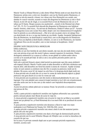 Marele Vasile şi Sfanţul Dorotei şi alţii dintre Sfinţii Părinţi arată că suni două frici de
Dumnezeu: prima este a celor noi, începăiori, care nu fac binele pentru Dumnezeu, ci
fiindcă se tem de muncile viitoare; iar a doua este frica Domnului cea curată, care
rămâne în veacul veacului; aceasta se naşie din dragostea lui Dumnezeu şi este o frică
fiiască, nu de rob sau de slugă, ci cu această frică se tem de Dumnezeu toţi cei ce îl
iubesc pe El foarte. Despre aceasia zice psalmislul: „ temeli-vă de Domnul toţi sfinţii
Lui" (Ps. 33, 9). Cu aceaslă frică născută din dragostea lui Dumnezeu este îmbrăcat
marele Antonie, când zicea:,. Eu mă tem dc Dumnezeu, fiindcă îl iubesc pe El". Aceasta
este dragostea iceca care scoate frica afară, despre care zice dumnezeiescul Evanghelist
loan în epistola sa cea sobornicească: „ Dar să se ştie nu poate cineva să câştige frica
cea desăvârşită, de nu o va iga mai înainte pe cea dintâi. Aşadar, începutul înţelepciunii
frica de Dumnezeu, iar desăvârşită şi curata frică, care se din dragostea de Dumnezeu.
Deci, frica cea deplină şi desăvârşită a sfinţilor, cu care ei se de Dumnezeu, are înainte-
mergătoare frica cea de nou pător, care se mai numeşte şi începătoare. Amin!
129
DESPRE NEPUTREZICIUNEA MORŢILOR
Iubiţi credincioşi,
De multe ori am fost întrebat de unii dintre monahi, dar mai ales de mulţi dintre creştini,
care este pricina că pe unii din morţi îi găsesc oamenii nepuirezi în morminte. Pentru
dezlegarea nedumeririi şi a unora şi a altora, m-am gândit să vorbim astăzi câteva
cuvinte şi în această privinţă. Şi iată ce am a zice pentru pricinile pentru care nu
putrezesc morţii.
întâi esle o pricină firească, atunci când mortul nu putrezeşte uşor din cauza alcătuirii
sale trupeşti (fireşti). Marele Vasilie arată că atâta deosebire se află înlre alcătuirea unui
trup de altul, câtă deosebire are fierul de aramă si arama de vreascuri. Aşadar să ţineţi
minte că sunt oameni cu alcătuire tare din fire si aceştia nu putrezesc mulţi ani în
pământ. De aceea, acest fe! de trupuri nu esle bine a le dezgropa decât după mulţi ani.
A doua pricină este că mulţi din cei ce mor în vreme de iarnă datorită zăpezii şi gheţii
putrezesc mai greu decât cei ce mor în vreme de vară.
A treia pricină care nu putrezesc unii din morţi se datorează pământului în care s-au
îngropat. Căci este pămânl care conservă trupul mortului şi nu îi dă voie să putrezească,
mai ales acela care are în sine sare şi alte materii care împiedică descompunerea
trupului.
Aceste trei pricine arătate până aici se numesc fireşti. Iar pricinile ce urmează se numesc
mai presus de fire.
130
Astfel, a patra pricină a nepulrezirii morţilor este legătura arhiereului sau a preotului
pentru oarecare păcate mari făcute de aceia în viaţa lor.
A cincea pricină a neputrezirii morţilor este că aceia în viaţa lor au bătut şi au amărât
foarte tare pe părinţii lor, şi fiind blestemaţi de ei au murit fără să se pocăiască de aceste
păcate.
A şasea pricină a nepulrezirii mortului esle deoarece a făcut în viaţă vreo mare
nedreptate (vezi Pidalionul de Neamţ, Ed. 1844 fila 444, verso).
A şaptea pricină a neputrezirii mortului este atunci când el este dat anatemei pentru
păcate din cele mai grele.
A opta pricină a neputrezirii mortului este dacă a fost legat de dumnezeieştile pravile.
A noua pricină este în cazul Sfintelor Moaşte ale Sfinţilor care cu totul se deosebesc de
cazurile de mai sus.
Iar în ceea c*e priveşte semnele după care se pot cunoaşte pricinile neputrezirii,
morţilor, acestea sunt:
 