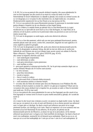 I, II, III. Cei ce nu au putrezit din cauzele alcăturii trupului, din cauza pământului în
care au fost îngropaţi sau din cauză că au murit în vreme de iarnă si au fost
înmormântaţi în locuri mlăştinoase cu zăpadă şi gheaţă, toţi aceştia au semnul acesta: de
se vor desgropa şi se vor pune în alte morminte noi, nu după mulţi ani, vor putrezi,
fiindcă pricinile neputrezirii lor au fost fireşti şi nu mai presus de fire.
IV. Cei ce n-au putrezit din cauza blestemului preoţesc le putrezeşte în mormânt numai
partea dinapoi a trupului iar de cea dinainte se ţine trupul întreg.
V. Cel ce a bătut şi a amărât foarte pe părinţii săi şi a fost blestemat de ei şi apoi
nicidecum nu s-a spovedit de acest lucru şi nu a luat dezlegare, în viaţă fiind, de la
arhiereu ori de la preot; acelora nu le putrezeşte mâna sau piciorul cu care au lovit pe
mama sau pe tata.
VI. Cel care la dezgropare se arată negru, acela este afurisit de arhiereu.
131
VIL Cel ce a fost dat anatemei, adică sub cea mai grea pedeapsă bisericească, pentru
anumite păcate mari (de erezie, contra firii, amestecări, degetele lui sunt zgârcite si îi
cresc unghiile şi părul în groapă).
Vili. Cel care la dezgropare se arată alb, acela este afurisii de dumnezeieştile pravile.
Cel care la dezgropare se găseşte întreg, dar păr nu mai arc deloc pe el, acela este
îndoială de este blestem sau nu (vezi despre toate aceste cazuri sus arătate în Parvila
Mare a Bisericii, Târgoviste, 1952, glava XXXVII, pag. 42-43).
alte semne la trupurile afurisite sunt încă:
1 — suni nedezlegate (neputrede);
2 — sunt deformate şi urâte;
3 — sunt greu mirositoare şi prea puturoase;
4 — sunt umflate ca toba;
5—provoacă spaimă şi cutremut privitorilor; IX. Jar în privinţa semnelor după care se
cunosc Sfintele Moaşte ale S fi nu'lor sunt acestea:
1 —ne stric âcioase;
2 — prea bine mirositoare;
3 — uscate şi uşoare;
4 — line şi vesele la vedere;
5 — nu provoacă frică, ci bucurie duhovnicească;
6 — sunt asemenea omului ce doarme liniştit;
7—izvorăsc din ele feluri de minuni spre slava lui Dumnezeu (vezi Pidalion fila 44).
Ce trebuie să facă creştinii cu morţii lor, când îi vor găsi pe ei neputrezi? Dacă unii nu
vor putrezi din cauza alcâturii tari a trupului lor, pe aceştia se cade a-i lăsa în mormânt
mai mulţi ani, 10-20 şi mai mull.
Cei ce n-au putrezit din cauza pământului în care au fost îngropaţi sau din cauză câ au
fost îngropaţi ui vremea iernii la locuri cu prea multă umezeală şi gheaţă, să-i scoată de
acolo şi
132
sLi-i mute în alte locuri mai zvâniate şi acolo vor putrezi nu după multă vreme. Iar dacă
nici aşa nu vor putrezi să se ştie că sunt sub blestem şi să se cheme preotul sau arhiereul
care i-a legat spre a-i dezlega. Iar dacă a murit acel arhiereu sau preoi să se roage
ştenitoml acelora, să-i dezlege şi sâ-i ierte. Dacă cei nepuirezi vor avea semnele mai sus
însemnă că au lost blestemaţi fie de arhiereu, fie de preot, de părinţi sau de
dumnezeieştile pravile ale Bisericii, şi atunci tot aşa să se procedeze; să fie chemai
arhiereul sau preotul care i-a legat şi să-i facă moliftele de dezlegare. Iar dacă a facul cel
mort vreo nedreptate, neamurile lui să întoarcă acea nedreptate. Dacă nu au cu ce, să
nuse pe cei ce au fost nedreptăţiţi să-1 ierte pe cel mo-1 care le-a l.uul nedreptatea. Şi
 