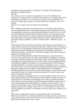 aşa legătura cea pusă asupra lui se vadeslega ( Vlv.î Nectarie al Ierusalimului în
răspunsurile începătoriei Papei,
lila 206). ,
Să sc mai ştie, că de se va găsi cineva neputred şi i se vor cili moliftele cele de
iertăciune de la arhiereu şi nu se va risipi trupul Im, adică nu se va desface atunci să fie
încredinţaţi cei de faţă că a* l-1 om când era viu a făcut vreo mare nedreptate şi de
aceea nu kv.leagă trupul lui, până nu vor plăli rudeniile acea nedreptate ,.iunci se va
dezlega.
Iarăşi să se stie ca dacă cineva din oameni a fost afurisit pe
h F
rtate si după lege de arhiereul sau duhovnicul său, iar el ind sămai ceară iertăciune a
murit aşa, după moartea sade se afla trupul lui neputred şi oasele nedeslacute, acel om
nu mai nădejde de mântuire,căci amurilcălcând dumneieşiile pravile. Iar cel ce a murit
şi se află nedezlegat şi nepulred trupul lui ipă mai mulţi ani, acela prin trupul lui cere
iertăciune, şi prin ;gareace i se va face de arhiereu sau de preoţi, se dezleagă de risenie.
Iar în clipa când se va fi dezlegat trupul de blestem se iveşte şi sufletul din manile
diavolului şi merge la lumină şi , viata de veci (Pravila Mare—îndreptarea Legii — gl.
XI-, pag.
133
Acestea până aici fiind zise despre nepuirezirea morţilor despre semnele după care se
cunosc pricmile neputrezirii lor, precum şi despre cele ce trebuie a face cei vii pentru cei
morţi pe care îi vor găsi neputrezi, fiindcă mai întotdeauna pricinile arătate mai sus ale
neputrezirii morţilor se întâmplă din cauza păcatelor şi aneîmplinirii canonului ce
trebuie să facă omul în viaţa aceasta, este de folos a adăuga şi unele istorii adevărate în
legătură cu cele arătate mai sus.
în vremea Prea Sfinţitului Sofronie, Patriarhul Ierusalimului a murit un om mare şi
cuvios cu viaţa, numit Eutropie. Iar când a voit patriarhul să-1 îngroape la mormintele
cele obşteşti ale bisericii celei mari din Ierusalim, a găsit acolo 20 de trupuri întregi şi
nedezlegate. Dar necunoscându-se ale cui au fost acestea, a făcut priveghere patriarhul
şi toată Biserica rugându-se lui Dumnezeu să Ie descopere taina lor. Deci Dumnezeu
ascultând rugăciunea lor a deschis gura unuia dintre cei adormiţi, care a zis: „ Noi am
fost sfinţiţi şi clerici şi pentru lumeşti griji am defăimat predanisita urmare a laudelor lui
Dumnezeu, pentru care ne-am şi supus U nedezlegată afurisenie". Şi întrebând
patriarhul şi aflând că vreme de 20 ani nu şi-au citit rânduiala, s-au făcut toţi cei de faţă
cu patriarhul chezaşi că vor împlini ei rânduiala rămasă de 20 de ani a acelora şi aşa
îndată s-au dezlegat trupurile lor.
Dar iată o altă istorie, mai aproape de noi. La anul de li mântuirea lumii 1785, vara, se
afla la Sfânta episcopie a Huşilor un monah cu numele Rafail, cu neamul slovean şi cu
meşteşugul olar. El lucrându-şi ziua meşteşugul său la olărie în ascultarea epicopiei
postea toată ziua, iar seara mergea Ia chelarul episcopiei şi luându-şi o pâine, merticul
său, petrecea noaptea în dosul sfintei Biserici c<lihnindu-se între morminte. Acest
monah, în una din nopţi, a mers la Daniil, duhovnicul episcopiei la uşa căruia făcând
rugăciune, duhovnicul i-a deschis. Atunci el a zis: „ Cinstite părinte, un frate mort se
vaită în mormânt şi eu auzindu-l. l-am întrebat ce are de se vaită. El mi-a răspuns că vai
de creştinul
134
acela care nu-şi mărturiseşte la moartea sa toate păcatele sale". Acestea auzind
duhovnicul şi socotind că i s-a nălucit monahului ca un neîntreg la minte, l-a dojenit şi i-
a spus să nu mai spuie şi altora acest lucru. Şi aşa a ieşti monahul de la duhovnic, şi nici
duhovnicul n-a mai spus cuiva cele ce auzise.
 