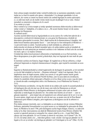 însă a doua noapte monahul iarăşi venind la duhovnic şi asemenea spunându-i acela
iarăşi nu i-a luat în seamă cele spuse, i dojenindu-1 l-a alungat spunându-i că are
năluciri, de vreme ce imeni nu fusese atunci de curând îngropat în curtea episcopiei.
ci, cu atât mai mult cei de multă vreme morţi nu pot să plângă fi să se vaite. Atunci
monahul cu smerenie a răspuns că el a auzit
fi nu minte şi a ieşit.
Deci venind el şi a treia noapte şi iarăşi spunând asemenea duhovnicului şi duhovnicul
iarăşi voind a-1 îndepărta, el a adaos a iu e: „ De acum înainte însuţi vei da seama
înaintea lui Dumnezeu
fc sufletul acela".
Acestea auzind duhovnicul şi îngrijorându-se ca nu cumva fie vorba într-adevăr de o
descoperire a milostivirii dumnezeieşti, re a nu greşi lui Dumnezeu a hotărât să
descopere episcopului ru acesta. Deci, după ieşirea de la dumnezeiasca Liturghie, ind
duhovnicul înaintea episcopului Iacov — care mai pe ă a fost mitropolit al Moldovei —
i-a povestit toate cu untul. Auzind acelea şi mult mirându-se, arhiereul a cit
duhovnicului să cheme pe Rafail monahul spre a le arăta mântui acela şi totodată să
înştiinţeze de cele petrecute pe stenitorii aceluia si să-i îndemne să facă cele de cuviinţă
tru mort, spre a i se mijloci iertarea.
Urmând dar duhovnicul poruncii arhiereului şi înştiinţindu-se ra şi fiul mortului, i-au
făcui dezgroparea şi au găsit mortul g desăvârşit, deşi era îngropat de mai mult de şase
ani.
le mortului aceluia era Ganciu, hagiu bulgar. Şi rugând eia şi fiul pe arhiereu, a slujit
arhiereul împreună cu slujitorii dumnezeiasca Liturghie, apoi ieşind la mormânt au scos
trupul
135
hagiului şi făcând prohodul şi citind rugăciunile de dezlegare în genunchi, şi tot norodul
ce era de faţă strigând cu lacrimi: „ Doamne miluieşte", iarăşi l-au îngropat. Deci, la
împlinirea unui an după aceasta, iarăşi l-au cercat şi i-au găsit numai oasele goale.
(Martor la acestea a fost arhiereul Neofit Scriban, care la acea dată era ierodiacon,
slujitor la catedrala sfintei episcopii a Huşilor şi ni le-a lăsat scrise ca pe o aşa de mare
şi văzută dovadă a nemărginitei mile a lui Dumnezeu, (vezi Pidalionul de Neamţ, f.
311).
Spre încheierea cuvântului, vă rog din inimă să nu uităm cele auzite în această predică şi
să înţelegem din cele de mai sus cât de mare este mila lui Dumnezeu şi cât pot
rugăciunile Sfintei Biserici şi dezlegarea arhierească să ajute celor care au murit
nepocăiţi şi nedezlegaţi de păcatele lor. Am arătat mai înainte că cel mort — care se
găseşte neputred — prin trupul său cel neputrezit cerc ultimul ajutor de le cei vii ai săi.
Şi acest ajutor, după cum aţi văzut în cele de mai sus, se poate cere de la Prea Bunul
Dumnezeu prin Sfânta Liturghie, prin rugăciune şi dezlegarea cea de la arhierei si
duhovnici.
Prin întâia minune istorisită, care s-a întâmplat cu cei douăzeci de pe vremea Sfântului
Sofronie, patriarhul Ierusalimului ca şi prin aceea ce s-a întâmplat Ia episcopia de Huşi
lanoi, în Moldova la anul 1786, prin dezlegarea acelui hagiu bulgar, Ganciu, s-a adeverit
iarăşi şi în chip văzut puterea cea dată de Mântuitorul nostru Iisus Hristos sfinţilor Săi
ucenici şi apostoli precum şi urmaşilor lor, atunci când le-a zis: „ Luaţi Duh Sfânt;
cărora veţi ierta păcatele. Ie vor fi iertate şi cărora le veţi ţinea, vor fi ţinute'* (In. 20,
22-23). Şi iarăşi când a zis: „ Adevărat grăiesc vouă: oricâte veţi lega pe pământ vor fi
legate şi în cer şi oricâte veţi dezlega pe pământ vor fi dezlegate şi în cer" (Mat. 18,18).
 