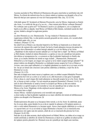 Acestea auzindu-le Prea Milostivul Dumnezeu din gura smeritului şi umilitului său rob
Moise, S-a biruit de milostivirea Sa şi a întors mânia şi iuţimea cea dreaptă a Sa şi S-a
lăsat de răul pe care spusese că vrea să-l facă poporului Său. (leş. 32.12-14).
Altă dală spune Sf. Scriptură că Mariam Proorocită, sora lui Moise, împreună cu fratele
său Aron, 1-a vorbit de rău pe el şi au zis: „ Oare numai prin Moise vorbeşte Domnul?
Nu vorbeşte oare şi prin noi?" Si Domnul a auzit-o şi a pedepsit-o, că s-a umplut de
lepră şi era albă ca zăpada. însă Moise cel blând şt fără răutate, netinând seamă de răul
acesta, îndată a alergat la rugăciune pentru
14
ea către Domnul şi a zis: Dumnezeule. Te rog vindecă-o! Dumnezeu asculiănd
rugăciunea robului Său. i-a dai pentru această greşeală un mic canon, să o scoată afară
din tabără şapte zile, şi o au
vindecai. (Numeri 12.14).
Iar când Core şi Daian s-au răsculat împotriva lui Moise şi împreună cu ei două sule
cincizeci de oameni din copiii lui Israel, ba încă şi loată adunarea trecuse de partea lor.
atuncea slava Domnului s-a arătat întregii adunări şi a zis lui Moise şi lui Aron:
„ Depărtaţi-vâ din mijlocul acestei adunări şi-i voi lopi într-o clipă". Iar Moise cel blând
şi fără răutate văzând că mânia Domnului s-a aprins şi vrea să-i piardă pe toţi pentru
răzvrătirea şi nesupunerea lor. s-a aruncat cu faţa la pământ împreună cu fratele său
Aron, şi cu multa zdrobire de inimă se ruga zicând: „ Dumnezeule, Dumnezeul
Duhurilor şi a lot trupul, un singur om a greşit şi să te mânii asupra întregii adunări?" Şi
atunci mânia cea dreaptă a Domnului s-a îndreptat numai asupra lui Core şi Datan şi
Aviron. care erau capii tulburării şi i-a înghiţit pământul cu casele lor şi cu toate averile
lor. Iar pe cei două sute cincizeci care purtau cădelniţe şi tămâiau, a ieşit foc de la
Domnul şi i-a ars.
(Numeri 16.1-35).
Dar iată că după acest mare necaz şi supărare care s-a abătui asupra blândului Prooroc
din pricina lui Core şi a celor ce se unise cu el, altă încercare şi mai grea îl aşteaptă.
Căci a doua zi, unul singur din toată adunarea se răscoală asupra lui şi a lui Aron. fratele
lui. şi încep cu toţii a striga: Voi aţi omorât pe poporul Domnului! (Numeri 16.41). Şi
iaiă că slava Domnului se arată şi norul l-a acoperii pe Moise şi din nou mânia
Domnului s-a aprinf asupra a lot norodul şi vrea să-i piardă pe loţi şi iarăşi zice lut
Moise şi lui Aron: Depărtaţi-vă din mijlocul acestei adunări şi-i
voi mistui într-o clipă!
Atunci Moise. văzând că pierzarea a toi norodul este aproape.
a căzui iarăşi cu faţa la pământ rugăndu-se cu mare zdrobire de inimă să îmblânzească
mânia cea dreaptă a lui Dumnezeu. Şi
15
fiindcă pierzarea din pane se şi începuse între norod, a zis lui Aron: fa cădelniţă, pune
foc în ea pe altar, pune tămâie în ea şi du-te repede în adunare şi fâ ispăşire pentru ei,
căci a venit mânia Domnului şi a început urgia. Aron a luat repede cădelniţa şi s-a dus şr
s-a aşezat între cei vii şi cei morţi şi urgia Domnului a încetat. Cei ce muriseră erau
paisprezece mii şapte sute de oameni, afară de cei ce muriseră din pricina lui Core.
(Numeri 16.42-50).
Iată dar că şi de data aceasta, dacă mijlocitorul cel blând, Moise, nu cădea să se roage cu
multă umiliniţă şi zdrobire de inimă lui Dumnezeu şi dacă nu se grăbea să aducă jertfa
de ispăşire pentru păcatele lor. Domnul avea să-i piardă pe toţi după cum meritau.
 