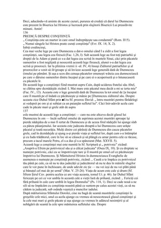 Deci, aducându-vă aminte de aceste cazuri, pururea să credeţi că darul lui Dumnezeu
este prezent în Biserica lui Hristos şi lucrează prin slujitorii Bisericii Lui preaslăvite
minuni. Amin!
136
PREDICĂ DESPRE CONŞTIINŢĂ
„ Conştiinţa este un martor in care omul îndreptăţeşte sau condamnă" (Rom. II15).
„ Numai sângele lui Hristos poate curaţi conştiinţa" (Evr. IX. 14; X. 2).
Iubiţi credincioşi,
Cea mai veche lege pe care Dumnezeu a dat-o omului când I a zidit a fost legea
conştiinţei, sau legea cea firescă (Fac. 1,26, I). Sub această lege au fost toţi patriarhii şi
drepţii de la Adam şi pană ce s-a dat legea cea scrisă în muntele Sinai, căci prin păcatele
oamenilor a fost neglijată şi nesocotiă această lege firească, alunei s-a dat legea cea
scrisă şi proorocii. Iar la plinirea vremii ii -al. IV, 4) însuşi Ziditorul patriarhilor şi al
proorocilor a venit să ilr/groape şi să învieze această lege generală dată de Dumnezeu
(imului pe pământ. Şi aşa a scos din cenuşa păcatelor omeneşti wâteia cea dumnezeiască
pe care o dăruise oamenilor dintru început şi pe care ei o acoperiseră şi o întunecaseră
cu păcatele Ir.
De această lege a conştiinţei fiind mustrat aspru Cain, după uciderea fratelui său Abel,
se clătina spre deznădejde zicând: L Mai mare este păcatul meu decât a mi se ierta mie"
(Fac. IV., 13). Aceasta este o lege generală dată de Dumnezeu la tot omul de ||a început
care îl mustră pe el îndată ce păcătuieşte şi mânie pe [Dumnezeu ziditorul său. Despre
aceasta zice Duhul Sfânt prin ■Ura Sf. prooroc David: „ întru mustrări pentru fărădelegi
ai «edepsit pe om şi ai subţiat ca un paianjăn sufletul lui". Căci Inir-adevăr acela care
cade în păcate mari şi grele atât de aspru
137
esle mustrai de această lege a conştiinţei — care nu este altceva decât glasul lui
Dumnezeu în om — încât sufletul omului de asprimea acestei mustrări aproape îşi
pierde nădejdea de a mai fi iertat de Dumnezeu şi de aceea firul nădejdii lui ajunge slab
ca pânza păianjenului. Iar aceasta este judecata dreaptă a lui Dumnezeu care urăşte
păcaiul şi toată necurăţia. Mulţi dinire cei părăsiţi de Dumnezeu din cauza păcatelor
grele, cad în deznădejde şi ajung a-şi pierde viaţa şi sufletul lor, după cum s-a întâmplat
şi cu Iuda trădătorul, care în loc să se căiască şi să plângă cu amar pentru cele ce tăcuse,
precum a tacul marele Petru, el s-a dus şl s-a spânzurat (Mat. XXVII. 5).
Această lege a conştiinţei mai este numită în Sf. Scriptură şi „ potrivnic" zicând:
„Asuprit-a Efrem pe potrivnicul său şi a călcat judecata" (Osea IX, 10). Şi cu dreptate se
numeşte potrivnic, căci ea se împotriveşte tare şi îl mustră pe omul cel ce păcătuieşte
împotriva lui Dumnezeu. Şi Mântuitorul Hristos în dumnezeiasca Evanghelie de
asemenea o numeşte pe conştiinţă potrivnic, zicând: ,. Caută a te împăca cu potrivnicul
tău până pe cale, ca să nu te dea judecăţii şi judecătorul să nu te dea în mâinile slugilor
care le vor pune în închisoare, de unde adevăr zic ţie — nu vei ieşi de nu vei plăti până
şi bănuţul cel mai de pe urmă" (Mat. V. 25-26). Viaţa de acum este cale şi drum (Sf.
Sfrem Şirul Cuv. pentru acelea ce are viaţa aceasta, tomul Ui. p. 46). Iar Duhul Sfânt
fericeşte pe cei ce vor umbla în această cale a vieţii Iară de prihană, zicând: ,. Fericiţi cei
fără prihană în cale care umblă în legea Domnului" (Ps. 118, 1). Deci se cade nouă a ne
sili să ne împăcăm cu conştiinţa noastră până ce suntem pe calea acestei vieţi, ca să nu
cădem ia judecată, sub osânda veşnică a muncilor iadului.
După mărturisirea Sfântului Dorolei, cine nu bagă de seamă mustrările conştiinţei la
greşelile cele mici, unul ca acela ajunge cu vremea să nesocotească glasul conştiinţei şi
la cele mai mari şi grele păcate şi aşa ajunge cu vremea în adâncul nesimţirii şi al
nebăgării de seamă la cele spre mântuirea sufletului său. Despre
 