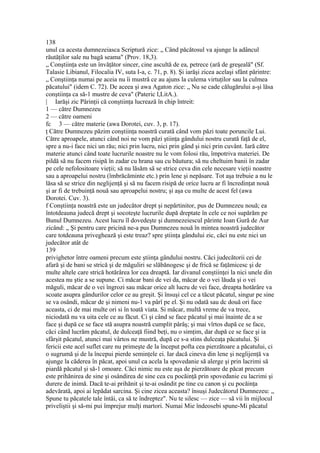 138
unul ca acesta dumnezeiasca Scriptură zice: „ Când păcătosul va ajunge la adâncul
răutăţilor sale nu bagă seama" (Prov. 18,3).
„ Conştiinţa este un învăţător sincer, cine ascultă de ea, petrece (ară de greşeală" (Sf.
Talasie Libianul, Filocalia IV, suta I-a, c. 71, p. 8). Şi iarăşi zicea acelaşi sfânt părintre:
„ Conştiinţa numai pe aceia nu îi mustră ce au ajuns la culema virtuţilor sau la culmea
păcatului" (idem C. 72). De aceea şi awa Agaton zice: „ Nu se cade călugărului a-şi lăsa
conştiinţa ca să-1 mustre de ceva" (Pateric l,LitA.).
| Iarăşi zic Părinţii că conştiinţa lucrează în chip întreit:
1 — către Dumnezeu
2 — către oameni
fc 3 — către materie (awa Dorotei, cuv. 3, p. 17).
ţ Către Dumnezeu păzim conştiinţa noastră curată când vom păzi toate poruncile Lui.
Către aproapele, atunci când noi ne vom păzi ştiinţa gândului nostru curată faţă de el,
spre a nu-i face nici un rău; nici prin lucru, nici prin gând şi nici prin cuvânt. Iară către
materie atunci când toate lucrurile noastre nu le vom folosi rău, împotriva materiei. De
pildă să nu facem risipă în zadar cu hrana sau cu băutura; să nu cheltuim banii în zadar
pe cele nefolositoare vieţii; să nu lăsăm să se strice ceva din cele necesare vieţii noastre
sau a aproapelui nostru (îmbrăcăminte etc.) prin lene şi nepăsare. Tot aşa trebuie a nu le
lăsa să se strice din neglijenţă şi să nu facem risipă de orice lucru ar fi încredinţat nouă
şi ar fi de trebuinţă nouă sau aproapelui nostru; şi aşa cu multe de acest fel (awa
Dorotei. Cuv. 3).
f Conştiinţa noastră este un judecător drept şi nepărtinitor, pus de Dumnezeu nouă; ea
întotdeauna judecă drept şi socoteşte lucrurile după dreptate în cele ce noi supărăm pe
Bunul Dumnezeu. Acest lucru îl dovedeşte şi dumnezeiescul părinte Ioan Gură de Aur
zicând: „ Şi pentru care pricină ne-a pus Dumnezeu nouă în mintea noastră judecător
care totdeauna priveghează şi este treaz? spre ştiinţa gândului zic, căci nu este nici un
judecător atât de
139
privighetor între oameni precum este ştiinţa gândului nostru. Căci judecătorii cei de
afară şi de bani se strică şi de măguliri se slăbănogesc şi de frică se faţămicesc şi de
multe altele care strică hotărârea lor cea dreaptă. Iar divanul conştiinţei la nici unele din
acestea nu ştie a se supune. Ci măcar bani de vei da, măcar de o vei lăuda şi o vei
măguli, măcar de o vei îngrozi sau măcar orice alt lucru de vei face, dreapta hotărâre va
scoate asupra gândurilor celor ce au greşit. Şi însuşi cel ce a tăcut păcatul, singur pe sine
se va osândi, măcar de şi nimeni nu-1 va pârî pe el. Şi nu odată sau dc două ori face
aceasta, ci de mai multe ori si în toată viata. Si măcar, multă vreme de va trece,
niciodată nu va uita cele ce au făcut. Ci şi când se face păcatul şi mai înainte de a se
face şi după ce se face stă asupra noastră cumplit pârâş; şi mai vîrtos după ce se face,
căci când lucrăm păcatul, de dulceaţă fiind beţi, nu o simţim, dar după ce se face şi ia
sfârşit păcatul, atunci mai vârtos ne mustră, după ce s-a stins dulceaţa păcatului. Şi
fericii este acel suflet care nu primeşte de la început pofta cea pierzătoare a păcatului, ci
o sugrumă şi de la începui pierde seminţele ei. Iar dacă cineva din lene şi neglijenţă va
ajunge la căderea în păcat, apoi unul ca acela la spovedanie să alerge şi prin lacrimi să
piardă păcatul şi să-1 omoare. Căci nimic nu este aşa de pierzătoare de păcat precum
este prihănirea de sine şi osândirea de sine cea cu pocăinţă prin spovedanie cu lacrimi şi
durere de inimă. Dacă te-ai prihănit şi te-ai osândit pe tine cu canon şi cu pocăinţa
adevărată, apoi ai lepădat sarcina. Şi cine zicea aceasta? însuşi Judecătorul Dumnezeu: „
Spune tu păcatele tale întâi, ca să te îndreptez". Nu te silesc — zice — să vii în mijlocul
priveliştii şi să-mi pui împrejur mulţi martori. Numai Mie îndeosebi spune-Mi păcatul
 