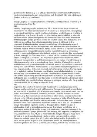 ca să le vindec de rana ta şi să te izbăvesc de usturime'*. Pentru aceasta Dumnezeu a
pus în noi ştiinţa gândului, care ne iubeşte mai mult decât tatăl. Căci tatăl odală sau de
două ori si de zece ori certându-l
i
pe copil, după ce se va vedea că rămâne neîndreptal, desnădăjuindu-se, îl leapădă şi îl
scoate din casă şi-1 laie din
140
rudenie. Dar ştiinţa gândului nu întru acest fel: ci măcar o dată. măcar de două ori,
măcar de trei ori, măcar de nenumărate ori de va zice şi tu nu vei asculla. iarăşi grăieşle
şi nu se depărtează de tine până la răsuflarea ta cea de pe urmă şi în casă şi pe uliţă şi la
masă şi în târg şi pe drumuri de multe ori şi în visuri ne arată nouă idolii şi nălucirile
păcatelor noastre. Şi vezi înţelepciunea lui Dumnezeu? Nu a făcut să fie îniotdeauna
prihănirea şi pâra ştiinţei gândului: căci nu am fi suferit sarcina dacă neîncetat ne-ar fi
pîrât; nici aşa slabă ca după sfătuirea cea dintâi şi a doua să slăbească şi să se
ostenească. Căci dacă era să ne împungă pe noi în loate zilele şi ceasurile ne-am fi
sugrumuat de scârbă; iar dacă odală şi a doua oară pomenind mult s-ar fi depărtai de
mustrare, nu am fi dobândit mult folos. Pentru aceasta a făcut ca să fie această mustrare
totdeauna, dar nu neîncetată totdeauna, ca să nu cădem în trândăvie şi nebăgare de
seamă, ci pururea până la moarte aducându-rîe aminte ca să ne trezim. Dar nu neîncetată
şi deasă, una după alta fiind mustrările ca să nu ne sfârşim cu mintea, ci luând oarecare
odihne şi mângâieri să răsuflăm. Căci precum a nu pătimi durere nicidecum pentru
păcate este lucru pierzător şi naşle între noi nesimţirea cea mai de pe urmă toi aşa şi a
pătimi aceasta neîncetat şi peste măsură este lucru vătămător. Căci covârşirea scârbei
scoţând din socoteli pe om din simţurile cele fireşti, poate să înece sufletul cu toate cele
bune şi să-1 facă netrebnic. Pentru aceasta a şi făcut ca musirarea ştiinţei gândului să se
puie asupra noastră cu răstimpuri, pentru că era foarte aspră şi obişnuieşte a împinge pe
cel ce a păcătuit mai iute decât orice bold. Căci nu numai când noi păcătuim ci şi când
alţii vor greşi cele asemenea nouă, se scoală cumplit şi strigă asupra noastră cu multă
lărie. Pentru că curvarul şi preacurvarul şi tâlharul nu numai că el se pârăşte ci şi când
aude pe alţii care au îndrăznit şi au făcut unele ca acestea că se pârăsc, el socoteşte că se
ceartă cu bătăi întru mustrările altora, aducându-şi aminte de păcatele sale. De se pârăşte
cu adevărat altul, dar se răneşte aceasta care deloc
141
nu pârăşte, dacă (şi el) ar fi îndrăznit să fi făcui (cândva) acelaşi păcat ca şi acela.
Acestea suni lucrurile înţelepciunii lui Dumnezeu. Acestea sunt semnele proniei Lui şi
ale prea marei Lui purtări de grijă. Căci mustrarea gândului este o ancoră stanţă, care nu
ne lasă pe noi să ne scufundăm, în adâncul păcatului. Deoarece nu numai în vremea
păcatului, ci şi după mai mulţi ani obişnuieşte a ne aduce aminte nouă de multe ori de
păcatele vechi. Şi la aceasta voi arata dovedire luminata prin însăşi Sfintele Scripturi: au
vândut oarecând pe losif, fraţii lui, deşi nu puieau să-1 învinuiascâ cu nimic, ci numai
pentru că vedea visuri care vesteau mai înainte slava ce era sâ fie a lui. Dar când losif
ajunge stăpân pe ţara Egiptului şi când se descoperă pe sine fraţilor săi, care îl
vânduserâ pe el rob în ţară străină, apoi ei auzind de el că este losif, fratele loi. şi
aducându-şi aminte de păcaiul lor pe care ii făcuseră atunci când l-au vândut pe el, de
mustrarea cea mare a ştiinţei gândului lor fiind mustraţi, nici nu puteau să-i răspundă lui
losif, ci se înfricoşau (Fac. 45, 3). Şi măcar că losif îi mângâia pe ei şi le zicea: nu vă
întristaţi şi să nu vă pani râu căm-aţi vândut pe mine. căci spre viaţă m-a trimis
Dumnezeu înainiea voastră (Fac. 45,5); dârei, aducându-şi aminte de păcatul lor cel
vechi, nu mai puieau de groază şi de ruşine în faţa fratelui lor, împungându-se de
mustrarea gândului. Zic unii că şi marele Aposlol Peiru, în loaiâ viaţa Iui când auzea
 