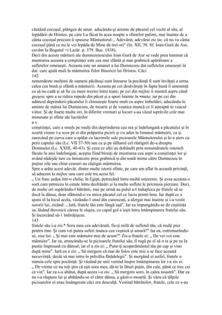 cântând cocoşul, plângea de amar. aducându-şi aminte de păcaiul cel vechi al său, al
lepădării de Hristos. pe care I-a fâcut în acea noapte a sfintelor palimi, mai înainte dc a
cânta cocoşul precum îi spusese Mântuitorul:., Adevărat, adcvărai zic ţie. că nu va cânta
cocoşul până ce nu le vei lepăda de Mine de trei ori" (In. XII, 38. Sf. Ioan Gură de Aur,
cuvânt Ia Bogatul <i Lazăr. p. 379. Buc. 1838).
Deci din aceste mărturii ale dumnezeiescului Ioan Gură de Aur se vede prea luminat că
mustrarea aceasta a conştiinţei este cea mai sfântă şi mai grabnică apărăloare a
sufletelor omeneşti. Aceasta este un amanet a lui Dumnezeu dat sufletelor omeneşti în
dar. care ajută muli la mântuirea fiilor Bisericii lui Hristos. Căci
142
nenumărate mulţimi de oameni păcătoşi sunt întoarse la pocăinţă fi sunt învăţaţi a urma
calea cea bună şi sfântă a mântuirii. Aceasta pe cei desăvârşiţi în fapta bună îi ameninţă
ca să nu cadă şi să fie cu mare trezire întru toate; pe cei din mijloc îi mustră aspru când
greşesc spre a se ridica repede din păcat şi a spori înainte în •mute; iar pe cei din
adâncul deprinderii păcatului îi chinuieşte foarte mult cu aspre îmboldiri, aducându-le
aminte de mânia lui Dumnezeu, de moarte şi de veşnica muncă ce îi aşteaptă in veacul
viitor. Şi de foarte multe ori, în diferite vremuri şi locuri s-au văzul isprăvile cele mai
minunate şi sfinte ale lucrărilor
a v
conştiinţei, care a smuls pe mulţi din deprinderea cea rea şi îndelungată a păcatului şi în
scurtă vreme i-a scos pe ei din prăpastia picirii şi i-a adus la limanul mântuirii, ca şi
oarecând pe curva care a spălat cu lacrimile sale picioarele Mântuitorului şi le-a şters cu
perii capului său (Lc. VII 37-50) sau ca şi pe tâlharul cel răstignit de-a dreapta
Domnului (Lc. XXIII, 40-43). Şi ceea ce alţii au dobândit prin nenumăratele osteneli
făcute în anii îndelungaţi, aceştia fiind biruiţi de mustrarea cea aspri a conştiinţei lor şi
având nădejde tare cu întoarcere prea grabnică şi din toată inima către Dumnezeu în
puţine zile sau chiar ceasuri au câştigai mântuirea.
Spre a arăta acest adevăr, dintre multe istorii sfinte, pe care am aflat în această privinţă,
să aducem Ia mijloc una care esle tru acesi fel:
„ Un fraic şedea într-o chilie, în Egipt, petrecând întru multă smerenie. Şi avea aceasta o
soră care petrecea în cetate întru desfrânări şi la multe suflete le pricinuia pierzare. Deci,
de multe ori supărându-l bătrânii, mai pe urmă au pulul a-l îndupleca pe fratele să se
ducă la dânsa, doar sfătuind-o va strica păcatul cel ce lucra printr-însa. Iar după ce a
ajuns el la locul acela, văzându-1 unul din cunoscuţi, a alergat mai înainte şi i-a vestit
surorii lui, zicând: „ Iată, fratele tău este lângă uşă". Iar ea împungându-se de cnştiinţa
sa, lăsând ibovnicii cărora le slujea, cu capul gol a ieşit întru întâmpinarea fratelui său.
Şi încercând să-1 îmbrăţişeze.
143
fratele său i-a zis:* Sora mea cea adevărată, fie-ţi milă de sufletul tău, că mulţi pier
pentru tine. Şi cum vei putea suferi munca cea veşnică şi amară?" Iar ea, cutremurându-
se, zise lui: „ Şi mai este mântuire mie de acum?" Zis-a fratele ei: „ De vei voi este
mântuire". Iar ea, aruncându-se la picioarele fratelui său, îl rugă pe el să o ia şi pe ea Ia
pustie împreună cu dânsul; iar el a zis ei: „ Pune-ţi acoperământul tău pe cap şi vino
după mine". Iară ea a zis: „ Să mergem că mai de folos este mie a se face această
necuviinţă, decât să mai intru în prăvălia fărădelegii". Şi mergând ei astfel, fratele o
statuia cele spre pocăinţă. Şi văzând pe unii venind înspre întâmpinarea lor i-a zis ei:
„ De vreme ce nu toţi ştiu că eşti sora mea, dă-te în lături puţin, din cale, până ce trec cei
ce vin". Iar ea s-a abătut, după aceea i-a zis: „ Să mergem soro, în calea noastră". Dar ea
nu i-a răspuns lui şi abătându-se el către dânsa, a găsit-o moartă. Şi văzu că tălpile
picioarelor ei erau însângerate căci era desculţă. Vestind bătrânilor, fratele, cele ce s-au
 