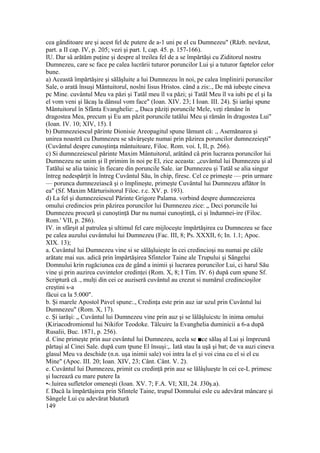 cea gânditoare are şi acest fel dc putere de a-1 uni pe el cu Dumnezeu" (Răzb. nevăzut,
part. a II cap. IV, p. 205; vezi şi part. I, cap. 45. p. 157-166).
IU. Dar sâ arătăm puţine şi despre al treilea fel de a se împărtăşi cu Ziditorul nostru
Dumnezeu, care sc face pe calea lucrării tuturor poruncilor Lui şi a tuturor faptelor celor
bune.
a) Această împărtăşire şi sălăşluite a lui Dumnezeu în noi, pe calea împlinirii poruncilor
Sale, o arată însuşi Mântuitorul, noslni Iisus Hristos. când a zis:., De mă iubeşte cineva
pc Mine. cuvântul Meu va păzi şi Tatăl meu îl va păzi; şi Tatăl Meu îl va iubi pe el şi Ia
el vom veni şi lăcaş la dânsul vom face" (Ioan. XIV. 23; I Ioan. III. 24). Şi iarăşi spune
Mântuitorul în Sfânta Evanghelie: „ Daca păziţi poruncile Mele, veţi rămâne în
dragostea Mea, precum şi Eu am păzit poruncile tatălui Meu şi rămân în dragostea Lui"
(Ioan. IV. 10; XIV, 15). I
b) Dumnezeiescul părinte Dionisie Areopagitul spune lămunt că: ., Asemănarea şi
unirea noastră cu Dumnezeu se săvârşeşte numai prin păzirea poruncilor dumnezeieşti"
(Cuvântul despre cunoştinţa mântuitoare, Filoc. Rom. voi. I, II, p. 266).
c) Si dumnezeiescul părinte Maxim Mântuitorul, arătând câ prin lucrarea poruncilor lui
Dumnezeu ne unim şi îl primim în noi pe El, zice aceasta: „cuvântul lui Dumnezeu şi al
Tatălui se alia tainic în fiecare din poruncile Sale. iar Dumnezeu şi Tatăl se alia singur
întreg nedespărţit în întreg Cuvântul Său, în chip, firesc. Cel ce primeşte — prin urmare
— porunca dumnezeiască şi o împlineşte, primeşte Cuvântul lui Dumnezeu aflător în
ea" (Sf. Maxim Mărturisitorul Filoc. r.c. XV. p. 193).
d) La fel şi dumnezeiescul Părinte Grigore Palama. vorbind despre dumnezeierea
omului credincios prin păzirea poruncilor lui Dumnezeu zice: „ Deci poruncile lui
Dumnezeu procură şi cunoştinţă Dar nu numai cunoştinţă, ci şi îndumnei-ire (Filoc.
Rom.' VII, p. 286).
IV. in sfârşit al patrulea şi ultimul fel care mijloceşte împărtăşirea cu Dumnezeu se face
pe calea auzului cuvântului lui Dumnezeu (Fac. III, 8; Ps. XXXII, 6; In. 1.1; Apoc.
XIX. 13);
a. Cuvântul lui Dumnezeu vine si se sălăşluieşte în cei credincioşi nu numai pe căile
arătate mai sus. adică prin împărtăşirea Sfintelor Taine ale Trupului şi Sângelui
Domnului krin rugăciunea cea de gând a inimii şi lucrarea poruncilor Lui, ci harul Său
vine şi prin auzirea cuvintelor credinţei (Rom. X, 8; I Tim. IV. 6) după cum spune Sf.
Scriptură că ., mulţi din cei ce auziseră cuvântul au crezut si numărul credincioşilor
creştini s-a
făcui ca la 5.000".
b. Şi marele Apostol Pavel spune:., Credinţa este prin auz iar uzul prin Cuvântul lui
Dumnezeu" (Rom. X, 17).
c. Şi iarăşi: „ Cuvântul lui Dumnezeu vine prin auz şi se lâlăşluicstc în inima omului
(Kiriacodromionul lui Nikifor Teodoke. Tâlcuirc la Evanghelia duminicii a 6-a după
Rusalii, Buc. 1871, p. 256).
d. Cine primeşte prin auz cuvântul lui Dumnezeu, acela se ■ce sălaş al Lui şi împreună
părtaşi al Cinei Sale. după cum tpune El însuşi:,. Iată stau la uşă şi bat; de va auzi cineva
glasul Meu va deschide (n.n. uşa inimii sale) voi intra la el şi voi cina cu el si el cu
Mine" (Apoc. III. 20; Ioan. XIV, 23; Cânt. Cânt. V. 2).
e. Cuvântul lui Dumnezeu, primit cu credinţă prin auz se lălâşlueşte în cei ce-L primesc
şi lucrează cu mare putere Ia
•-.luirea sufletelor omeneşti (Ioan. XV. 7; F.A. VI; XII, 24. J30ş.a).
f. Dacă la împărtăşirea prin Sfintele Taine, trupul Domnului esle cu adevărat mâncare şi
Sângele Lui cu adevărat băutură
149
 