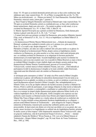 (Ioan. VI. 55) apoi şi cuvâniul domnului primit prin auz se face celor credincioşi Apă
stătătoare spre viaţa veşnică (Ioan. IV. 14; şi Pâine vie pogorâtă din cer (In. Vi, 58).
Mâna cea neslricăcioasă... şi... Pâinea cea tainică" (S. Ioan Damaschin. Octoihul Maicii
Domnului, miercuri seara, canon glas 7, peasna 3).
g. Dacă Trupul şi Sângele Domnului suni hrană şi băutură spre viaţa veşnică (Ioan. VI.
58) apoi şi cuvântul Domnului, primit cu credinţă prin auz, se face celor credincioşi
hrana nemuritoare, după cum este scris: „ Nu numai cu pâine va trăi omul, ci şi cu
cuvântul lui Dumnezeu" (Lc. IV. 4, Deut. VIII, 3; Mat IV. 4).
h. Marele Apostol Pavel prin auz a primit cuvântul lui Dumnezeu, fiind chemat prin
lumina si glasul venit din cer (F.A. IX. 3,4). ^^vr^miu^
i. S amari tenii prin auz primesc cuvântul lui Dumnezeu, prin predica Sfântului Apostol
Filip, cred, se botează (F.A. IX., 5,6, 12. 14) şi se împărtăşesc cu Duhul Sfânt (F.A.
VIII, 14-18).
j. Şi dumnezeiescul Părinte Maxim Mărturisitorul zice: „ Grăunte de muştareste
Domnul, semănat prin credinţă în inimile celor ce-L primesc (n.n. prin auz) (Filoc.
Rom. II. a 2-a sută a cap. despre dragoste C. 11. p. 169).
Părinţilor şi fraţilor, am adus aici câteva mărturii din cele prea multe ce se găsesc în
Sfânta Scriptură şi la dumnezeieştii Părinţi, despre unirea şi împărtăşirea omului
credincios cu Dumnezeu, pe calea auzului ce se face atunci când omul primeşte prin
auz. cu credinţa cuvântul lui Dumnezeu şi se sârguieşte la lucrarea poruncilor
dumnezeieşti şi la toată fapta bună. Această împărtăşire prin auzirea Cuvântului lui
Dumnezeu o pot avea toţi creştinii care vin si ascultă în Sfânta Biserică cu mare evlavie
şi credinţă Sfânta Liturghie şi toate slujbele după cum despre aceasta arată pe larg
dumnezeiescul Părinte Simeon Tesaloniceanul, precum şi Cuviosul Paisie
Velicicovschi, vestitul stareţ al sfintei mănăstiri Neamţ, care zice: „ Fără îndoială că
participarea în duh la dumnezeasca Liturghie şi la toate celelalte slujbe bisericeşti,
reprezintă unul din feluritele uniri ale omului cu Dumnezeu unire
150
se săvârşeşte prin cunoaştere şi iubire". Şi iarăşi zice:Prin zenta la Sfânta Liturghie
credincioşii se găsesc sub influenţa (in atmosfera) dumnezeieştii Cine de taină şi au
participarea la ea cu gândul, cu mintea şi cu inima, ca unii ce urmăresc cu privirea şi cu
auzul desfăşurarea acţiunii (lucrării) Sfintei Liturghii. Dar, neîmpărtăşindu-se cu
Sfintele Taine, nu se fac pe deplin subiecte ale lucrării ascunse şi tainice a Duhului lui
Hristos. Printr-o astfel de participare, ei pot câştiga sfinţenia în chip moral şi îndeosebi
prin concentrarea atenţiei, a contemplării, a meditaţiei şi a pătrunderii a tot ceea ce se
face şi se rosteşte în timpul slujbei dumnezeieşti pentru aducerea Sfintei Jertfe şi în
vederea împărtăşirii din ea. Pe de allă parte. Jertfa Liturghiei este expresia cea mai
perfectă a unrii noastre cu Domnul nostru Iisus Hristos prin faptul transformării în
Sfântul Său Trup şi Sânge a pâinii şi a vinului aduse de credincioşii ca simboluri ale
vieţii lor. In plus miridele scoase pejiumele fiecăruia împărtăşindu-se cu sfinţenie —
precum arată Sfântul Simeon al Tesalonicului — prin atingerea de Trupul şi Sângele
euharistie al Domnului, transmit prin acestea har sufletelor pentru care au fost
proscomidite. Şi dacă omul este dintre cei evlavioşi sau dintre cei ce au greşit, dar s-au
pocăit, atunci nevăzut el se împărtăşeşte cu sufletul său de împărtăşirea harului, primind
în multe cazuri şi folos trupesc" (Din răspunsurile stareţului Paisie Velicicovschi. către
un grup de credincioşi, citat de la protoiereul Sergie Cetvericov, „ Paisie — stareţul
mănăstirii Neamţ din Moldova" M-rea Neamţ, p. 334; vezi şi la Sfântul Simeon al
Tealonicului „ Despre Sfânta Liturghie", cap. 94, trad. Rom. de Toma Teodorescu.
Buc., 1865, p. 100).
 