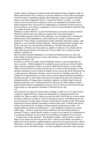 Aşadar, trebuie a înţelege că credincioşii prin participarea la fanta Liturghie în duh, nu
rămân absolut fără de nici o urmare în ce priveşte sfinţirea lor. Deşi astfel de participare
reprezintă numai o împărtăşire gândită, adică împărtăşire numai cu gândul, spirituală,
totuşi ea este foarte importantă, căci în „ Urmarea lui Hrisios" se spune: „ La toată
vremea şi în tot ceasul fiecare credincios, poale sâ se împărtăşească de duhul având
foloase destul de mari. în acest fel el se împărtăşeşte şi se hrăneşte în chip nevăzut cu
harul lui Hristos. ori de câte ori se gândeşte cu evlavie la taina întrupării şi pătimirii Saie
şi se umple de iubire către El".
Sfinţirea ca valoare obiectivă, ca dar al lui Dumnezeu şi ca lucrare ascunsă şi tainică a
Duhului lui Hristos prin care sufletul se umple de har şi de toate bunurile şi
binecuvântările specifice Sfintei Jertfe euharislice. nu se dă deplin celor vii decât prin
administrarea Tainei împărtăşaniei, când credinciosul se uneşte cu Dumnezeu prin
primirea Sf. Trup şi Sânge. Iar participarea în duh. spirituală, reprezintă o sfinţire „prin
mijlocire", cum o numeşte Nicolae Cabasila(„ Tâlcuirea dumnezeieştii Liturghii", cap.
42,43, şi 45 trad. rom. de diaconul Ene Branişte, p. 94-100). Deşi acest chip de
împărtăşire cu Hristos este numai prin auz. gândire şi mijlocire, el nu rămâne iară de
roade duhovniceşti, deoarece are putere de a trezi pe mulţi şi de a-i aduce pe calea
mântuirii sufletelor lor.
Spre dovedirea folosului împărtăşirii cu cuvântul Iui Dumnezeu prin auz. prin care
multe suflete se lasă de păcate şi se intorc către Hristos, voi aminti următoarea sfântă
istorisire din Pateric: Wr
Fericitul avva Pavel cel simplu, ucenicul Sfanţului Antonie, a povestit părinţilor un
lucru ca acesta: „ Odată mergând el la o mănăstire peniru cercetarea şi folosul fraţilor,
după vorba cea obişnuită cu dânşii, au intrat în sfânta biserică peniru a săvârşi sfânta
slujbă, iar Fericitul Pavel cerceta pe fiecare din cei ce intrau în biserică pentru a v*dea
aşezarea sufletească a celor ce intrau la slujbă, că avea şi acest dar, dat dc Dumnezeu, de
a vedea aşezarea sufletească a fiecăruia, precum oamenii îşi văd feţele unii altora. Şi
intrând toţi cu faţa luminată şi cu obraz vesel şi văzu pe îngerul fiecăruia bucurându-se
de dânşii, pe unul l-a văzut negru şi întunecat la tot trupul şi pe draci cum îl ţineau de
amândouă părţile şi îl trăgeau spre ei punându-i căpăstru, iar sfântul înger îl urma dc
departe posomorât şi trist. Văzând aceasta Pavel lăcrima şi îşi bătea pieptul cu mâna
şezând înaintea Bisericii şi plângând cu amar pe cel ce îl văzuse în acest chip înfricoşat.
Când ceilalţi au văzut grabnica schimbare a fericitului Pavel, spre
152
tuns şi lacrimi l-au rugat să le spună pentru ce plânge cu atâta urc re şi îl rugau să intre
cu dânşii la slujbă, dar Pavel a rămas ară continuând să se tânguiască pentru acel
nefericit om. După s-a isprăvii slujba şi au ieşti toţi afară, Pavel îl privea cu luare aminte
pe fiecare, ştiind cum au intrat şi voind să cunoască şi cum Ies. însă bărbatul acela care
avea mai înainte toi trupul negru şi lunecat, ieşi din biserică luminat la faţă, alb la trup şi
îngerul lău îl urma de aproape, bucurându-se dânsul foarte mult. Văzând aceasta Pavel,
începu să sară de bucurie, să strige şi să binecuvânteze pe Dumnezeu zicând: „ O!
nespusă iubire de oameni k lui Dumnezeu!" ., Apoi alergând şi suindu-se pe o piatră
înaltă striga: ,. Veniţi şi vedeţi lucrurile lui Dumnezeu câl sunt de înfricoşătoare şi
minunate! Veniţi şi vedeţi lucrurile aceluia ce voieşte ca toti oamenii să se mântuiască si
la cunoştinţa adevărului sâ vină. Veniţi să ne închinăm şi să cădem la El şi să zicem:
„ Tu lingur poţi să ridici-păcatele!" Toţi alergară în grabă, voind să aculic ce spune. Şi
după ce s-au adunai loţi, Pavel le povesti cele Ce văzuse la acel bărbat, mai înainte şi
după ieşirea lui din biserică, rugând totodată pe omul acela să le spună cum de i-a dăruit
Dumnezeu o schimbare aşa grabnică. Şi fiind astfel descoperit de Pavel înaintea tuturor,
omul a povestit cu sinceritate zicând: .. Eu sunt om păcătos şi de multă vreme vieţuiam
 