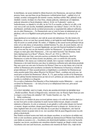 în desfrânare, iar acum intrând în sfânta biserică a lui Dumnezeu, am auzit pe sfântul
prooroc Isaia, sau mai bine-zis pe Dumnezeu vorbind printr-însul: „ spălaţi-vă şi vă
curăţiţi, scoateţi vicleşugurile din inimile voastre, înaintea ochilor Mei, părăsiţi-vă de
răutăţile voasrte, învăţaţi-vă a face bine, căutaţi judecata, mântuiţi pe cel năpăstuit,
judecaţi săracului şi faceţi dreptatea văduvei. Şi de vor fi păcatele  oastre ca
inohorăciunea, ca zăpada le voi albi; iar de Vor fi ca roşeala, ca lâna Ie voi albi, şi de
veţi vrea şi mă veţi asculta, bunătăţile pământului veţi mânca" (Isaia 1,16-19). Iar eu
desfrânatul, umilindu-mâ de cuvântul proorocului şi suspinând din adâncul sufletului,
am zis către Dumnezeu: „ Tu Dumnezeule care ai venii în lume să mântuieşti pe cei
păcătoşi, cele ce ai făgăduit acum prin proorocul Tău. împlincştc-lc cu lucru şi la
153
mine păcătosul şi nevrednicul, căci ială de acum mă mărturisesc Ţie din inimă şi îţi
făgăduiesc, că nu voi mai face această răulaic şi mă lepăd de toată fărădelegea şi îţi voi
sluji de acum cu curată ştiinţă. Dc astăzi, o! Stăpâne şi din ceasul acesta primeşte-mâ pc
mine cel ce mă căiesc şi mă pocăiesc căzând înaintea Ta, căci, de acum înainte, mă voi
depărta dc tot păcatul! Cu această făgăduinţă, am ieşit din biserică hotărând în sufletul
meu să nu mai fac nici un rău înaintea ochilor lui Dumnezeu". Şt auzind acestea toţi
strigau cu mare glas către Dumnezeu: „ Cât s-au mărit lucrurile Talc Doamne, loate
întru înţelepciune le-ai făcut!" (Pateric, Slova P. ed. 1914. p. 209-211).
Deci ială iubiţii mei fraţi, cum prin auzirea cuvântului Iui Dumnezeu, darul lui
Dumnezeu s-a atins de inima acestui om păcătos, care s-a umilit de cele auzite,
schimbându-1 din starea cea vrednică de osândă, într-o aşezare vrednică de mila lui
Dumnezeu si de toată fericirea care duce la mântuirea sufletului prin adevărata pocăinţă.
Dar oare acest caz este unic în biserica lui Hristos? Oare nu se mai întorc mii şi mii de
suflete la Dumnezeu prin ascultarea cuvântului lui Dumnezeu în biserică şi oriunde se
propovăduieşte el? Oare această primire şi împărtăşire a cuvântului lui Dumnezeu pe
calea auzului puţin folos aduce Bisericii lui Hristos? Dacă „ credinţa este prin auz, iar
auzul prin cuvâniul Iul Dumnezeu" (Rom. X, 17), apoi acelaşi cuvânt al lui Dumnezeu
va face părtaşi harului dumnezeiesc pe toţi cei ce-L primesc pc calea auzului, dacă îl vor
asculta cu credinţă şi cu dragoste.
Fie ca mila si îndurarea Prea Bunului si Prea Induratului nostru Mântuitor — care este
cuvântul lui Dumnezeu — să vină şi la noi şi se sălăşluiască întru noi, prin auzul
credinţei noastre, Amin.
154
CUVÂNT DESPRE ASCULTARE, PAZA BLAGOSLOVENIEI ŞI DESPRE RAI
„ Rodul ascullârii, fâcuiâ cu blagoslovenie, smerenie este; iar floarea faptei bune pe care
iu singur o crezi buna eile mândria" (Sf. Teodor Sianilul, cuv. 8,p. 79).
L Iubiţi credincioşi,
Pentru câ mi s-a rânduit de prea cuviosul părinte stareţ a vă vorbi din când în când şi a
ne mai trezi prin cuvânt conştiinţa în unele lucruri duhovniceşti, despre a noastră
mântuire şi lămurire, în cele ce urmează, m-am gândit a vorbi astăzi despre trei lucruri
.şi anume: despre ascultare, despre paza blagosloveniei şi despre rai. Aceste trei au o
mare legătură între ele şi nici una fără alta nu se pot duce la îndeplinire, căci Iară de
ascultare nimeni nu poate intra in rai. nici ascultare fără de paza blagosloveniei nu esle
plină şi desăvârşită.
Dar fiindcă cuvâniul nostru mai întâi este despre ascultare, te cuviincios să arătăm mai
întâi ce este ascultarea: pentru asta să ascultăm pe dumnezeiescul Părinte loan Scărarul,
care tându-ne aceasta a zis: „ Ascultarea esle desăvârşită lepădare a ciul ui de lucrurile
trupului; sau invers, ascultarea este omorârea ularelor trupeşti, pc lângă o minte vioaie.
Ascultarea esle rare (ară încercare, ascultarea esle moartea de bună voie, viaţă ină de
 