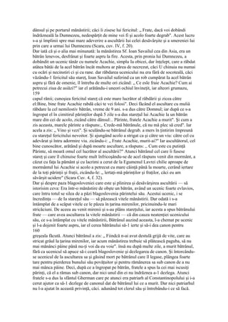 dânsul şi pe portarul mănăstirii; căci îi zisese lui fericitul: „ Frate, dacă voi dobândi
îndrăzneală la Dumnezeu, nedespărţit de mine vei fi şi acolo foarte degrab". Acest lucru
s-a şi împlinii spre mai mare adeverire a ascultării Iui celei desăvârşite şi a smereniei lui
prin care a urmai lui Dumnezeu (Scara, cuv. IV, f. 20).
Dar iată că şi o alia mai minunată: la mănăstirea Sf. Ioan Savailul cea din Asia, era un
bătrân lenevos, desfrânat şi foarte aspru la fire. Acesta, prin pronia lui Dumnezeu, a
dobândit un ucenic tânăr cu numele Acachie, simplu Ia obicei, dar înţelept, care a răbdat
atâtea bătăi de la acel bătrân încât multora ar părea de necrezut, căci U chinuia nu numai
cu ocări şi necinstiri ci şi cu rane. dar răbdarea ucenicului nu era fâră de socoteală, căci
văzându-1 fericitul său stareţ, Ioan Savailul suferind ca un rob cumpărat Ia acel bătrân
aspru şi fără de omenie, îl întreba de multe ori zicând: „ Ce esle fraie Acachie? Cum ai
petrecui ziua de asiăzi?" iar el arătându-i uneori ochiul învineţit, iar alteori grumazu,
159
capul rănii; cunoşiea fericitul stareţ că este mare lucrător al răbdării şi zicea către
el:Bine, bine frate Acachie rabdă căci te vei folosi". Deci făcând el ascultare cu muliâ
răbdare la cel nemilostiv bătrân, vreme de 9 ani. s-a dus către Domnul; iar după ce s-a
îngropat el în cimitirul părinţilor după 5 zile s-a dus stareţul lui Acachie la un bătrân
mare din cei de acolo, zicând către dânsul:.. Părinte, fratele Acachie a murit". Şi cum a
zis aceasta, marele părinte a răspuns:,. Crede-mă bătrânule, că nu mă plec să cred". Iar
acela a zis: „ Vino şi vezi". Şi sculându-se bătrânul degrab. a mers în ţintirim împreună
cu stareţul fericitului nevoitor. Şi ajungând acolo a strigat ca şi către un viu: către cel cu
adevărat şi întru adormire viu. zicându-i: „ Frate Acachie, murit-ai?" Iar ascultătorul, cel
bine cunoscător, arătând şi după moarte ascultare, a răspuns: ,. Cum este cu putinţă
Părinte, să moară omul cel lucrător al ascultării?" Atunci bătrânul cel care îi fusese
stareţ şi care îl chinuise foarte mult înfricoşându-se de acel răspuns venit din mormânt, a
căzut cu faţa la pământ şi cu lacrimi a cerut de la Egumenul Lavrei chilie aproape de
mormântul lui Acachie si acolo a petrecut cu mare căinţă până la moarte, cerând iertare
de la toţi părinţii şi fraţii, zicându-le: „ lertaţi-mă părinţilor şi fraţilor, căci eu am
săvârşit ucidere" (Scara Cuv. 4, f. 32).
Dar şi despre paza blagosloveniei care este şi plinirea şi desăvârşirea ascultării — să
istorisim ceva: Era într-o mănăstire de obşte un bătrân, având un ucenic foarte evlavios,
care întru totul se silea de a păzi blagoslovenia părintelui său. Acestui ucenic, i se
încredinţa — de Ia stareţul său — să păzească vitele mănăstirii. Dar odată i s-a
întâmplat de a scăpat vitele ce le păzea în ţarina mirenilor, pricinuindu-le mari
stricăciuni. De aceea au venit mirenii şi s-au plâns stareţului, iar acesta a spus bătrânului
frate — care avea ascultarea la vitele mănăstirii — că din cauza neatenţiei ucenicului
său, ce s-a întâmplat cu vitele mănăstirii, Bătrânul auzind aceasta, l-a chemat pe ucenic
şi l-a dojenit foarte aspru, iar el cerea bătrânului să-1 ierte şi să-i dea canon pentru
160
greşeala făcută. Atunci bătrânul a zis: „ Fiindcă n-ai avut destulă grijă de vite, care au
stricat grâul la ţarina mirenilor, iar acum mănăstirea trebuie să plătească paguba, să nu
mai mănânci pâine până nu-ţi voi da eu voie". însă nu după multe zile, a murit bătrânul,
fără ca ucenicul să apuce să-i ceară blagoslovenie şi dezlegarea de canon. Şi întorcându-
se ucenicul de la ascultarea sa şi găsind mort pe bătrânul care îl legase, plângea foarte
tare pentru pierderea bunului său povăţuitor şi pentru rămânerea sa sub canon de a nu
mai mânca pâine. Deci, după ce a îngropat pe bătrân, fratele a spus la cei mai iscusiţi
părinţi, că el a rămas sub canon, dar nici unul din ei nu îndrăznea a-1 dezlega. Atunci
fratele s-a dus la sfântul Gherman care pe atunci era patriarh al Constantinopolului şi i-a
cerut ajutor ca să-1 dezlege de canonul dat de bătrânul lui ce a murit. Dar nici patriarhul
nu l-a ajutat în această privinţă, căci. adunând tot clerul său şi întrebându-i ce să facă.
 