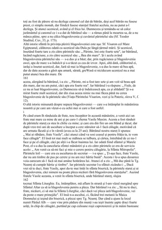 toţi au fost de părere să nu dezlege canonul cel dat de bătrân, deşi acel bătrân nu fusese
preot, ci simplu monah, dar fiindcă fusese stareţul fratelui aceluia, nu au putut a-l
dezlega. Şi atunci ucenicul, având şi el frica lui. Dumnezeu şi temându-se să calce
jurământul şi canonul ce i s-a dat de bătrânul său — a rămas până la moartea sa, de a nu
mânca pâine, spre a nu călca blagoslovenia şi cuvâniul părintelui său (Sf. Teodor
Studitul, Cuv, 33, p. 173).
Altă istorie sfântă în privinţa păzirii blagosloveniei este aşa: Sf. Visaron cel Mare
Egipteanul, călătorea odată cu ucenicul său Dula pe lângă ţărmul mării. Şi ucenicul,
însetând foarte tare a zis către părintele său: „ Părinte, îmi este foarte sete", iar bătrânul,
lacând rugăciune, a zis către ucenicul său: „ Bea din mare". Şi i acela având
blagoslovenia părintelui său — s-a dus şi a băut; dar, prin rugăciunea şi blagoslovenia
awei, apa de mare s-a îndulcit şi s-a tăcut ca cea de izvor. Apoi, altă dată, călătorind ei,
iarăşi a însetat ucenicul, dar, Iară să mai ia blagoslovenie, s-a dus la mare să bea apă,
dar de data aceasta a găsit apa amară, sărată, greWasă si nicidecum ucenicul nu a mai
putut atunci bea din mare. De
161
aceea, alergând la bătrânul, i-a zis: „ Părinte, mi-a fost tare sete şi am voit să beau apă
din mare, dar nu am putut, căci apa era foarte rea". Iar bătrânul i-a răspuns: „ Fiule, de
ce nu ai luat blagoslovenie, ca Dumnezeu să-ţi îndulcească apa, ca şi altădată? Şi s-a
mirat foarte mult ucenicul, dar din ziua aceea nimic nu mai făcea până nu cerea
blagoslovenie de la părintele său (Viaţa Părintelui Visarion, vezi şi la Pateric, slova V, f.
12).
O altă istorie minunată despre nepaza blagosloveniei — care s-a întâmplat în mănăstirea
noastră şi pe care am văzut-o cu ochii mei si care a fost astfel:
i
Pe când eram îh rânduiala de frate, nou începător în această mănăstire, a venit aici un
frate mai mare ca mine de ani şi pe care-1 chema Vasile Maxim. Acesta a fost rânduit
de părintele stareţ ca stea în chilie cu mine; şi care era din fire un om blând şi tăcut; dar
după vreo trei ani de ascultare a început a cere stăruitor să-1 facă călugăr, motivând că
are armata făcută şi e în vârstă (avea ca la 25 ani). Bătrânul nostru stareţ îi spunea:
„ Mai ai răbdare, frate Vasile", căci atunci când va sosi ceasul şi pentru frăţia ta, te vom
face călugăr". El însă tot mai mult se mâhnea se tulbura, şi cârtea, întrebând de ce nu-1
face şi pe el călugăr, căci pe alţii i-a făcut înaintea lui. Iar odată fiind sfântul şi Marele
Post, el s-a dus la cancelaria sfintei mănăstiri şi a zis către părintele ce era de serviciu
acolo: „ Am venit ca să-mi faci şi mie o cerere peniru călugărie, la Sfânta Mitropolie".
Părintele loil — care era cu ascultarea de secretar — i-a spus: „ Ţi-aşa face, frate Vasile,
dar nu am timbre de pus pe cerere şi nu am nici hârtie bună". Acesta i le-a spus deoarece
voia oarecum să-1 facă să mai amâne hotărârea lui. Atunci el a zis: „ Mă duc până la Tg.
Neamţ să cumpăr hârtie şi timbre". Iar părintele secretar l-a sfătuit zicându-i: „ Dacă
vrei să te duci, frate Vasile, apoi du-te mai întâi în sfânta biserică, la părintele stareţ şi ai
blagoslovenia, căci nimeni nu poate pleca nicăieri fără blagoslovenia stareţului". Auzind
fratele Vasile aceasta, a venit în sfânta biserică, unde băirânul stareţ, slujea
162
tocmai Sfânta Liturghie. Eu, întâmplător, mă aflam în strană şi l-am văzul mergând spre
Sfântul Altar ca să ia blagoslovenia peniru a pleca. Dar băirânul i-a zis: „ Să nu te duci,
frate, nicăieri, ci să stai la Sfânta Lilurghie, căci dacă vei pleca iară blagoslovenie, vei
da peste o mare primejdie". El însă n-a ascultai, ci, făcând trei metanii la Maica
Domnului şi ieşind din biserică, a plecai spre Tg. Neamţ. Dar când a ajuns la locul
numit Pârâul Alb — care vine prin pădure din munţi i-au ieşit înainte şapte draci foarte
urâţi, în chip de călugări, purtând pe cap culioane roşii caprotoiereii şi în mâini bastoane
 