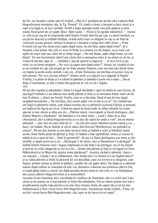 de foc, au început a arăta spre el zicând: „ Hai să-1 prindem pe acesta căci a plecat fără
blagoslovenia stareţului său, la Tg. Neamţ". El, când a văzut, a început a face cruce şi a
rupt-o la fugă ca să nu-1 prindă. Astfel a fugit aproape toată ziua prin pădure şi prin
munţi fiind gonit de cei şapte draci. Spre seară — fiind eu în ograda mănăstirii — numai
ce văd că pe uşa de la clopotniţă intră fratele Vasile fără fes pe cap, cu părul încâlcit, cu
un picior desculţ şi celălalt încălţat, având ochii roşii ca sângele în cap şi un braţ de
vreascuri uscate groase, strânse la piept şi a început a striga tare către mine: „ Frate
Costică (că aşa îmi zicea mie) şapte după mine, nu mă lăsa, şapte după mine". Şi a
început a lua lemne din cele ce avea în braţe şi a arunca cu ele înapoi, ca şi cum s-ar
apăra de nişte lupi sau câini răi şi iarăşi striga: „ Nu mă lăsaţi, şapte după mine, nu mă
lăsaţi". Eu am încremenit când l-am văzut într-o asemenea stare şi nu ştiam ce să zic, şi
voind să mă duc spre el — văzându-1 aşa de speriat şi îngrozit — el m-a lovii şi pe
mine cu un lemn strigând: „ Nu vezi că şapte sunt după mine?" Atunci eu văzând că nu-
şi are minţile în cap, am strigat pe un frate anume Simeon, care era mai tare decât mine
cu trupul şi acela acela venind, i-am zis: „Frate Simioane, nu mă lăsa că acesta vrea să
mă omoare: Nu vezi că este nebun?" Alunei acela s-a repezit ca o săgeată la fratele
Vasilie, l-a prins în braţe şi l-a trântit la pământ şi ţinându-l acolo mi-a spus: „ Du-te
frate, Constantine, şi adu o funie din grajd de la vite ca să-1 legăm.
163
M-am dus repede şi aducându-i funia l-a legal ducându-1 apoi în chilia în care locuia. Şi
aşa legal linându-l s-au adunat mai mulţi părinţi şi fraţi şi se minunau foarte mult căi de
tare îl chinui..-, dracii pe fraiele Vasile, cum se zvârcolea, fiind el aşa de tare legal,
strigând necontenit: „ Nu mă lăsa, căci aceşti şapte vor sa mă ia cu ei". Eu văzând aşa
am fugit la părintele stareţ, care alunei tocmai era cu părintele econom Chiriac şi puneau
un buduroi dc fag la un izvor. Când am ajuns la locul unde sc aflau sfinţiile lor eram
speriat si tare obosii şi abia am zis: „ Părinte stareţ, vinu repede şi faceţi dezlegare, căci
fratele Maxim a înnebunit". Iar bătrânul a zis către mine: „ Lasă-1 frate să se mai
chinuiască, căci a căleai blagoslovenia şi s-a dus de capul lui unde a voit". Iar eu mereu
stăruind — căci îmi era tare milă de el — în cele din urmă. bătrânul nostru stareţ a zis: „
Iaca, vin îndată. Du-te înainte şi să-mi aduci din biserică Moliftenicul, un epitrahil şi
crucea". M-am dus înainte şi am adus acestea loate şi îndată a sosit şi bătrânul stareţ
acolo, fiind chilia plină de părinţi şi fraţi. El îndaiâ a luat epilrahilul, cartea şi crucea în
mână şi ne-a spus la toţi: „ Staţi în genunchi". Şi aşa i-a făcut dezlegarea cea mare şi alic
molifte şi după aceea ne-a zis: „ Dezlcgaţi-1 de funie, căci şi Dumnezeu l-a dezlegat". Şi
îndată fratele Simeon care-! legase împreună cu alţi fraţi l-au dezlegai, iar el sta liniştii
şi privea cu ochii sângeraţi la noi şi a zis: „ lertaţi-mă părinţi şi fraţi şi vă rugaţi lui Iisus
Mânluilorul şi la Maica Sa. pentru mine păcătosul". Aceslea zicând a adormit. Apoi a
zis stareţul: ,. Lăsaţi-! să sc odihnească, căci foarte tare l-a chinuit şi l-au fugărit dracii"
şi sc uilau părinţii şi fraţii la piciorul lui cel descălţat, care era lot lovii şi sângerat, cum
fugise, printre lemne şi pietre în pădure, urmării de cei şapte draci. Iar după ce a adormit
numai după suflare sc cunoştea că esle viu, deoarece a dormit asa continuu câteva zile,
si nopţi până când s-a trezit, iar după aceasta ne povestea la toţi cele ce i se întâmplase
din cauza călcării blagosloveniei şi a neascultării.
Acestea le-am însemnat aici, socolindu-le vrednice dc însemnai, căci cu ochii mei l-am
văzut şi nu numai eu ci toţi părinţii şi fraţii din mănăstire. Ele au rămas peniru noi toţi o
şcoală pentru ţoală viaţa peniru a nu mai face nimeni nimic de capul său şi să nu mai
îndrăznească a face vreun lucru fără blagoslovenie. Auzeam pe mulţi zicând:,. Frate, să
nu faci vreun lucru fără blagoslovenie. căci apoi ai de lucru cu cei şapte".
 