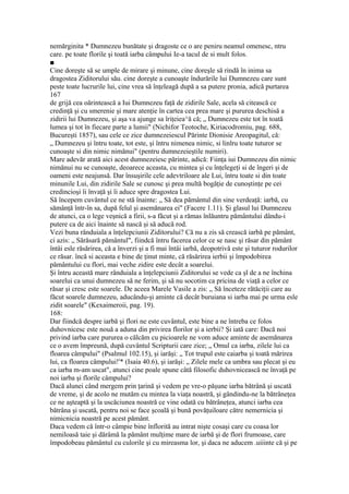 nemărginita * Dumnezeu bunătate şi dragoste ce o are peniru neamul omenesc, ntru
care. pe toate florile şi toată iarba câmpului Ie-a tacul de si mult folos.
■
Cine doreşte să se umple de mirare şi minune, cine doreşle să rindă în inima sa
dragostea Ziditorului său. cine doreşte a cunoaşte îndurările lui Dumnezeu care sunt
peste toate lucrurile lui, cine vrea să înţeleagă după a sa putere pronia, adică purtarea
167
de grijă cea oărintească a Iui Dumnezeu faţă de zidirile Sale, acela să citească ce
credinţă şi cu smerenie şi mare atenţie în cartea cea prea mare şi pururea deschisă a
zidirii lui Dumnezeu, şi aşa va ajunge sa îriţeiea^ă că; „ Dumnezeu este tot în toată
lumea şi tot în fiecare parte a lumii" (Nichifor Teotoche, Kiriacodromiu, pag. 688,
Bucureşti 1857), sau cele ce zice dumnezeiescul Părinte Dionisie Areopagitul, că:
„ Dumnezeu şi întru toate, tot este, şi întru nimenea nimic, si linlru toate tuturor se
cunoaşte si din nimic nimănui" (pentru dumnezeieştile numiri).
Mare adevăr arată aici acest dumnezeiesc părinte, adică: Fiinţa iui Dumnezeu din nimic
nimănui nu se cunoaşte, deoarece aceasta, cu mintea şi cu înţelegeţi si de îngeri şi de
oameni este neajunsă. Dar însuşirile cele adevtriloare ale Lui, întru toate si din toate
minunile Lui, din zidirile Sale se cunosc şi prea multă bogăţie de cunoştinţe pe cei
credincioşi îi învaţă şi îi aduce spre dragostea Lui.
Să începem cuvântul ce ne stă înainte: „ Să dea pământul din sine verdeaţă: iarbă, cu
sămânţă într-în sa, după felul şi asemănarea ei" (Facere 1.11). Şi glasul lui Dumnezeu
de atunci, ca o lege veşnică a firii, s-a făcut şi a rămas înlăuntru pământului dându-i
putere ca de aici înainte să nască şi să aducă rod.
Vezi buna rânduiala a înţelepciunii Ziditorului? Că nu a zis să crească iarbă pe pământ,
ci azis: „ Sărăsară pământul", fiindcă întru facerea celor ce se nasc şi răsar din pământ
întâi esle răsărirea, că a înverzi şi a fi mai întâi iarbă, deopotrivă este şi tuturor rodurilor
ce răsar. încă si aceasta e bine de ţinut minte, că răsărirea ierbii şi împodobirea
pământului cu flori, mai veche zidire este decât a soarelui.
Şi întru această mare rânduiala a înţelepciunii Ziditorului se vede ca şl de a ne închina
soarelui ca unui dumnezeu să ne ferim, şi să nu socotim ca pricina de viaţă a celor ce
răsar şi cresc este soarele. De aceea Marele Vasile a zis: „ Să înceteze rătăciţii care au
făcut soarele dumnezeu, aducându-şi aminte că decât buruiana si iarba mai pe urma esle
zidit soarele" (Kexaimeroii, pag. 19).
168:
Dar fiindcă despre iarbă şi flori ne este cuvântul, este bine a ne întreba ce folos
duhovnicesc este nouă a aduna din privirea florilor şi a ierbii? Şi iată care: Dacă noi
privind iarba care pururea o călcăm cu picioarele ne vom aduce aminte de asemănarea
ce o avem împreună, după cuvântul Scripturii care zice; „ Omul ca iarba, zilele lui ca
floarea câmpului" (Psalmul 102.15), şi iarăşi: „ Tot trupul este caiarba şi toată mărirea
lui, ca floarea câmpului!'* (Isaia 40.6), şi iarăşi: „ Zilele mele ca umbra sau plecat şi eu
ca iarba m-am uscat", atunci cine poale spune câtă filosofic duhovnicească ne învaţă pe
noi iarba şi florile câmpului?
Dacă alunei când mergem prin ţarină şi vedem pe vre-o păşune iarba bătrână şi uscată
de vreme, şi de acolo ne mutăm cu mintea la viaţa noastră, şi gândindu-ne la bătrâneţea
ce ne aşteaptă şi la uscăciunea noastră ce vine odată cu bătrâneţea, atunci iarba cea
bătrâna şi uscată, pentru noi se face şcoală şi bună povăţuiloare către nemernicia şi
nimicnicia noastră pe acest pământ.
Daca vedem că într-o câmpie bine înflorită au intrat nişte cosaşi care cu coasa lor
nemiloasă taie şi dărâmă la pământ mulţime mare de iarbă şi de flori frumoase, care
împodobeau pământul cu culorile şi cu mireasma lor, şi daca ne aducem .uiiinte că şi pe
 