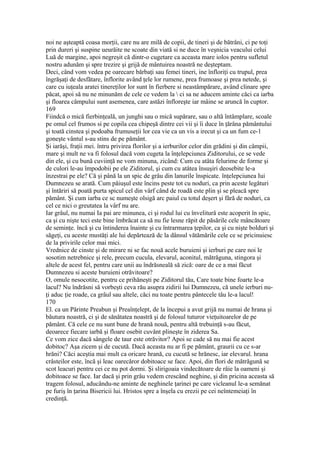 noi ne aşteaptă coasa morţii, care nu are milă de copii, de tineri şi de bătrâni, ci pe toţi
prin dureri şi suspine ueurăite ne scoate din viată si ne duce în veşnicia veacului celui
Luă de margine, apoi negreşit că dintr-o cugetare ca aceasta mare iolos pentru sufletul
nostru adunăm şi spre trezire şi grijă de mântuirea noastră ne deşteptam.
Deci, când vom vedea pe oarecare bărbaţi sau femei tineri, ine înfloriţi cu trupul, prea
îngrăşaţi de desfătare, înflorite având ţele lor rumene, prea frumoase şi prea netede, şi
care cu iuţeala aratei tinereţilor lor sunt în fierbere si neastâmpărare, având clinare spre
păcat, apoi să nu ne minunăm de cele ce vedem la  ci sa ne aducem aminte căci ca iarba
şi floarea câmpului sunt asemenea, care astăzi înfloreşte iar mâine se aruncă în cuptor.
169
Fiindcă o mică fierbinţeală, un junghi sau o mică supărare, sau o altă întâmplare, scoale
pe omul cel frumos si pe copila cea chipeşă dintre cei vii şi îi duce în ţărâna pământului
şi toată cinstea şi podoaba frumuseţii lor cea vie ca un vis a irecut şi ca un fum ce-1
goneşte vântul s-au stins de pe pământ.
Şi iarăşi, fraţii mei. întru privirea florilor şi a ierburilor celor din grădini şi din câmpii,
mare şi mult ne va fi folosul dacă vom cugeta la înţelepciunea Ziditorului, ce se vede
din ele, şi cu bună cuviinţă ne vom minuna, zicând: Cum cu atâta felurime de forme şi
de culori le-au împodobii pe ele Ziditorul, şi cum cu atâtea însuşiri deosebite le-a
înzestrai pe ele? Că şi până la un spic de grâu din lanurile înspicate. înţelepciunea Iui
Dumnezeu se arată. Cum păiuşul este încins peste tot cu noduri, ca prin aceste legături
şi întăriri să poată purta spicul cel din vârf când de roadă este plin şi se pleacă spre
pământ. Şi cum iarba ce sc numeşte olsigă arc paiul cu totul deşert şi fără de noduri, ca
cel ce nici o greutatea la vârf nu are.
Iar grâul, nu numai Ia pai are minunea, ci şi rodul lui cu înveliturâ este acoperit în spic,
ca şi cu nişte teci este bine îmbrăcat ca să nu fie lesne răpit de păsările cele mâncătoare
de seminţe. încă şi cu întinderea înainte şi cu întrarmarea ţepilor, ca şi cu nişte bolduri şi
săgeţi, cu aceste mustăţi ale lui depărtează dc la dânsul vătămările cele ce se pricinuiesc
de la privirile celor mai mici.
Vrednice de cinste şi de mirare ni se fac nouă acele buruieni şi ierburi pe care noi le
sosotim netrebnice şi rele, precum cucula, elevarul, aconitul, mătrăguna, stingora şi
altele de acest fel, pentru care unii au îndrăsneală să zică: oare de ce a mai făcut
Dumnezeu si aceste buruieni otrăvitoare?
O, omule nesocotite, pentru ce prihăneşti pe Ziditorul tău, Care toate bine foarte le-a
lacul? Nu îndrăsni să vorbeşti ceva rău asupra zidirii lui Dumnezeu, că unele ierburi nu-
ţi aduc ţie roade, ca grâul sau altele, căci nu toate pentru pântecele tău le-a lacul!
170
El. ca un Părinte Preabun şi Preaînţelept, de la începui a avut grijă nu numai de hrana şi
băutura noastră, ci şi de sănătatea noastră şi de folosul tuturor vieţuitoarelor de pe
pământ. Că cele ce nu sunt bune de hrană nouă, pentru altă trebuinţă s-au făcut,
deoarece fiecare iarbă şi floare osebit cuvânt plineşte în ziderea Sa.
Ce vom zice dacă sângele de taur este otrăvitor? Apoi se cade să nu mai fie acest
dobitoc? Aşa zicem şi de cucută. Dacă aceasta nu ar fi pe pământ, graurii cu ce s-ar
hrăni? Căci aceştia mai mult ca oricare hrană, cu cucută se hrănesc, iar elevarul. hrana
crâsteilor este, încă şi leac oarecăror dobitoace se face. Apoi, din flori de mătrăgună se
scot leacuri pentru cei ce nu pot dormi. Şi slirigoaia vindecătoare de râie la oameni şi
dobitoace se face. Iar dacă şi prin grâu vedem crescând neghine, şi din pricina aceasta să
tragem folosul, aducându-ne aminte de neghinele ţarinei pe care vicleanul le-a semănat
pe furiş în ţarina Bisericii lui. Hristos spre a înşela cu erezii pe cei neîntemeiaţi în
credinţă.
 