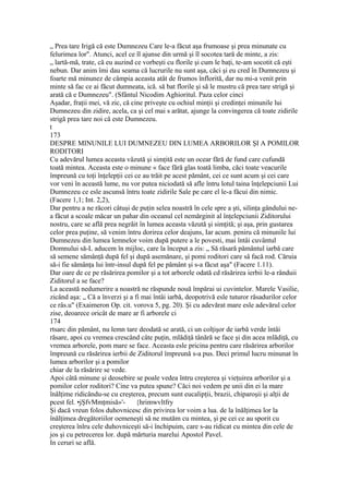 „ Prea tare Irigă că este Dumnezeu Care le-a făcut aşa frumoase şi prea minunate cu
felurimea lor". Atunci, acel ce îl ajunse din urmă şi îl socotea tară de minte, a zis:
„ lartă-mă, trate, că eu auzind ce vorbeşti cu florile şi cum le baţi, te-am socotit că eşti
nebun. Dar anim îmi dau seama că lucrurile nu sunt aşa, căci şi eu cred în Dumnezeu şi
foarte mă minunez de câmpia aceasta atât de frumos înflorită, dar nu mi-a venit prin
minte să fac ce ai făcut dumneata, ică. să bat florile şi să le mustru că prea tare strigă şi
arată că e Dumnezeu". (Sfântul Nicodim Aghioritul. Paza celor cinci
Aşadar, fraţii mei, vă zic, că cine priveşte cu ochiul minţii şi credinţei minunile lui
Dumnezeu din zidire, acela, ca şi cel mai s arătat, ajunge la convingerea că toate zidirile
strigă prea tare noi că este Dumnezeu.
t
173
DESPRE MINUNILE LUI DUMNEZEU DIN LUMEA ARBORILOR ŞI A POMILOR
RODITORI
Cu adevărul lumea aceasta vâzută şi simţită este un ocear fără de fund care cufundă
toată mintea. Aceasta este o minune « face fără glas toată limba, căci toate veacurile
împreună cu toţi înţelepţii cei ce au trăit pe acest pământ, cei ce sunt acum şi cei care
vor veni în această lume, nu vor putea niciodată să afle întru lotul taina înţelepciunii Lui
Dumnezeu ce esle ascunsă întru toate zidirile Sale pe care el le-a făcui din nimic.
(Facere 1,1; Int. 2,2),
Dar pentru a ne răcori câtuşi de puţin selea noastră în cele spre a şti, silinţa gândului ne-
a făcut a scoale măcar un pahar din oceanul cel nemărginit al înţelepciunii Ziditorului
nostru, care se află prea negrăit în lumea aceasta văzută şi simţită; şi aşa, prin gustarea
celor prea puţine, să venim întru dorirea celor deajuns, Iar acum. peniru că minunile lui
Dumnezeu din lumea lemnelor voim după putere a le povesti, mai întâi cuvântul
Domnului să-L aducem în mijloc, care la început a zis: „ Să răsară pământul iarbă care
să semene sămânţă după fel şi după asemănare, şi pomi roditori care sâ facă rod. Căruia
să-i fie sămânţa lui într-insul după fel pe pământ şi s-a făcut aşa" (Facere 1.11).
Dar oare de ce pe răsărirea pomilor şi a tot arborele odată cd răsărirea ierbii le-a rânduii
Ziditorul a se face?
La această nedumerire a noastră ne răspunde nouă împărai ui cuvintelor. Marele Vasilie,
zicând aşa: „ Că a înverzi şi a fi mai întâi iarbă, deopotrivă esle tuturor răsadurilor celor
ce râs.u" (Exaimeron Op. cit. vorova 5, pg. 20). Şi cu adevărat mare esle adevărul celor
zise, deoarece oricât de mare ar fi arborele ci
174
rtsarc din pământ, nu lemn tare deodată se arată, ci un colţişor de iarbă verde întâi
răsare, apoi cu vremea crescând câte puţin, mlădiţâ tânără se face şi din acea mlădiţă, cu
vremea arborele, pom mare se face. Aceasta esle pricina pentru care răsărirea arborilor
împreună cu răsărirea ierbii de Ziditorul împreună s-a pus. Deci primul lucru minunat în
lumea arborilor şi a pomilor
chiar de la răsărire se vede.
Apoi câtă minune şi deosebire se poale vedea întru creşterea şi vieţuirea arborilor şi a
pomilor celor roditori? Cine va putea spune? Căci noi vedem pe unii din ei la mare
înălţime ridicându-se cu creşterea, precum sunt eucalipţii, brazii, chiparoşii şi alţii de
pcest fel. •jŞfvMmţmisă»'- {hrimwvltfry
Şi dacă vreun folos duhovnicesc din privirea lor voim a lua. de la înălţimea lor la
înălţimea dregătoriilor oemeneşti să ne mutăm cu mintea, şi pe cei ce au sporit cu
creşterea înlru cele duhovniceşti să-i închipuim, care s-au ridicat cu mintea din cele de
jos şi cu petrecerea lor. după mărturia marelui Apostol Pavel.
In ceruri se află.
 