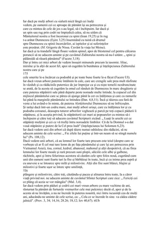Iar dacă pe mulţi arbori cu sialură mică lângă cei înalţi
vedem, pe oamenii cei ce aproape de pământ îşi au petrecerea şi
care cu mintea de cele de jos s-au legal, să-i închipuim. Iar dacă şi
un spin sau rug prin codri ne împiedică calea, să nu uităm că
Mântuitorul nostru a fost încoronai cu spini (Ioan 19,25) şi în rug
t-a arătat Dumnezeu (Eşire 3,25) însemnând cu taină că drumul
spre Dumnezeu cu spinii încercărilor, ai ispitelor şi ai suferinţelor
este presărat. (Sf. Grigorie de Nissa. Cuvânt la viaţa lui Moise).
Iar dacă şi ta trandafir lângă floare vedem spinul, apoi de blestemul cel pentru călcarea
poruncii să ne aducem aminte şi pe cuvântul Ziditorului nostru să nu-l uităm: „ spini şi
pălămidă să răsară pământul" (Facere 3,18).
Dar şi întru cei mici arbori de vedem însuşiri minunale precum la iasomie. liliac,
mirsîne şi la alţii de acest fel, apoi să cugetăm la bunătatea şi înţelepciunea Ziditorului
nostru care şi pe
175
cele smerite le-a încărcat cu podoabă şi pe toate bune foarte le-a făcut (Facere UI).
Iar dacă vreun arbore puternic întâlnim în cale, care arc crengile sale prea mult răsfirate
în văzduh şi cu rădăcinile puternice de jur împrejur ca şi cu nişte temelii nezdruncinate
se arată, de la acesta să cugetăm la omul cel rânduit de Dumnezeu în marc dregâiorie şi
care puterea stăpânirii sale până departe peste nomade multe întinde; la copacul cel din
mijlocul pământului care sc părea câ ajunge până la cer cu înălţimea şi care cu ramurile
lui până la marginile pământului se întindea (Dan. 4,8,11). Încă şi tăierea cea farâ de
veste a lui având-o în minte, de puterea Alotţiitorului Dumnezeu să ne înfricoşăm.
Şi iarăşi dacă într-un codru mare, mai mulţi arbori uriaşi, care cu înălţimea lor şi cu
podoaba coroanei, deasupra tuturor arborilor veghează şi parcă pe toţi copacii pădurii îi
stăpânesc, şi la aceştia privind, la stâpânitorii cei mari ai popoarelor cu mintea să-i
închipuim şi către toţi să aducem cuvântul Scripturii zicând: „ Luaţi în urechi cei ce
stăpâniţi mulţimi şi cei ce vă trufiţi întru noroadele limbilor. Că de la Domnul s-a dat
vouă stăpânire şi putere de la Cel prea înalt" (înţelepciunea lui Solomon 6,23).
Iar dacă vedem unii din arbori că după tăiere numai odrâslesc din rădăcini, să nc
aducem aminte de cele scrise: „ Fie zilele Iui puţine şi într-un neam să se stingă numele
lui" (Ps. 108,12).
Dacă vedem unii arbori, că au lemnul lor foarte tare precum este teiul (despre care se
vorbeşte că ar fi cel mai tare lemn de pe faţa pământului şi care îşi are petrecerea prin
Vietnamul Asiei), tisa, cornul, kedrul, abanosul, mahonul şi alţii deopotrivă, că au firea
lemnului lor foarte moale şi rară precum suni plopii, sălciile cele albe şi galbene,
răchitele, apoi şi întru felurimea acestora să căutăm cele spre folos nouă, cugetând cum
unii din oameni sunt foarte tari la fire şi bărbăioşi în toate, încă şi cu inima prea aspră şi
cu anevoie a se întoarce spre milă şi milostivire. Alţii din fire sunt blânzi, blajini şi
milostivi şi foarte uşor se întorc spre umilinţă,
!T6
plângere şi milostivire, către toţi, căutându-şi pacea şi alinarea întru toate, Ia a căror
viaţă privind noi. ne aducem aminte de cuvântul Sfintei Scripturi care zice: „ Fericiţi cei
ce plâng că aceia se vor mângâia" (Mal. 3,4).
Iar dacă vedem prin păduri şi codrii cei mari vreun arbore cu mare vechime de ani,
răsturnat Ia pământ de furtunile vremurilor cele mai pulcmicc decât el, apoi şi de la
acesta să ne învăţăm, a nu ne încrede în puterea noastră, nici întru iscusinţă cea de mulţi
ani, aducându-ne aminte de cele scrise, ca: „ Cela ce se încrede în sine. va cădea cădere
jalnică". (Prov. 3, 34; 14,16; 28.26; 18,12; Iov 40,67). ttUb
 
