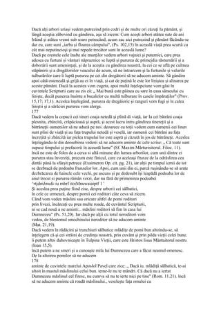 Dacă alţi arbori uriaşi vedem putrezind prin codri şi de multe ori căzuţi Ia pământ, şi
lângă aceştia zăbovind cu gândirea, aşa să zicem: Cum aceşti arbori atâtea sute de ani
Irăind şi atâtea vremi sub soare petrecând, acum zac aici putrezind şi pământ făcându-se
dar eu, care suni „iarba şi floarea câmpului", (Ps. 102,15) în aceaslă viaţă prea scurtă cu
cât mai neputincioşi şi mai repede trecător sunt în aceaslă lume?
Dacă pe crestele cele înalte ale munţilor vedem arbori vajnici şi puternici, care prea
adesea cu furtuni şi vânturi năpraznice se luptă şi pururea dc primejdia răsturnării şi a
doborârii sunt ameninţaţi, şi de la aceştia cu gândirea noastră, la cei ce se află pe culmea
stăpânirii şi a dregăloriilor veacului de acum, să ne întoarcem şi la furtunile şi valurile
tulburărilor care îi luptă pururea pe cei din dregătorii să ne aducem aminte. Să gândim
apoi câtă osteneală şi grijă au ei în viaţă, şi cat de puţină le este lor liniştea şi alinarea pe
aceste pământ. Dacă la acestea vom cugeta, apoi multă înţelepciune vom găsi în
cuvintele Scripturii care au zis câ: „ Mai bună este pâinea cu sare în casa săracului cu
linişte, decât punerea înainte a bucalelor cu multă tulburare în casele împăraţilor" (Prov.
15,17; 17,1). Aceslea înţelegând, pururea de dregâiorie şi ranguri vom fugi şi în calea
liniştii şi a sărăciei pururea vom alerga.
177
Dacă vedem la copacii cei tineri coaja netedă şi plină di viaţă, iar Ia cei bătrâni coaja
plesnita, zbârcită, crăpăcioasă şi aspră, şi acest lucru intru gândirea tinereţii şi a
bătrâneţii oamenilor să ne aducă pe noi. deoarece cu toţii vedem cum oamenii cei linen
sunt plini de viaţă şi au faţa trupului netedă şi veselă, iar oamenii cei bătrâni au faţa
încreţită şi zbârcită iar pielea trupului lor este aspră şi căzută în jos de bătrâneţe. Aceslea
înţelegându-le din deosebirea vederii să ne aducem aminte dc cele scrise: „ Că toate sunt
supuse timpului şi prefacerii în această lume" (Sf. Maxim Mărturisitorul. Filoc. 11).
încă ne este de folos de a cerca si altă minune din lumea arborilor, cum unii dintre ei
pururea stau înverziţi, precum este finicul, care cu aceleaşi frunze de la odrăslirea cea
dintâi până la sfârşit petrece (Exaimeron Op. cit. pg. 21), iar alţii pe timpul icmii de tot
se dezbracă de podoaba frunzelor lor. Apoi, cum unii din ei, parcă ruşinându-se să arate
dezbrăcarea de hainele cele vechi, pe ascuns şi pe dedesubt îşi leapădă podoaba lor de
anul trecut si pururea rămân verzi, dar nu fără de primenirea podoabei
^rtjdmJmufc iu rnhrf itoiMnuwaiaiptf 1 '
Şi aceslea prea puţine fiind zise, despre arborii cei sălbatici,
în cele ce urmează, despre pomii cei roditori câte ceva să zicem.
Când vom vedea măslini sau oricare altfel de pomi roditori
prin livezi, încărcaţi cu prea multe roade, de cuvântul Scripturii,
ni se cad nouă a ne aminti:.. măslini roditori să fim în casa lui
Dumnezeu" (Ps. 51,20). Iar dacă pe alţii cu totul neroditori vom
vedea, de blestemul smochinului neroditor să ne aducem aminte
(Mat. 21,19).
Dacă vedem în rădăcini şi trunchiuri sălbatice mlădiţe de pomi bun altoindu-se, să
înţelegem că şi cei străini de credinţa noastră, prin cuvânt şi prin pilda vieţii celei bune.
îi putem altoi duhovniceşte în Tulpina Vieţii, care este Hristos Iisus Mântuitorul nostru
(Ioan 15,5).
încă putem a ne smeri şi a cunoaşte mila lui Dumnezeu care a făcut neamul omenesc.
De Ia altoirea pomilor să ne aducem
178
aminte de cuvintele marelui Aposlol Pavel care zice: „ Dacă iu. mlădiţâ sălbatică, te-ai
altoit în mustul măslinului celui bun. teme-le nu te mândri. Că dacă nu a iertat
Dumnezeu măslinul cel firesc, nu cumva să nu te ierte nici pe tine" (Rom. 11.21). încă
să ne aducem aminte că roadă măslinului., veseleşte faţa omului cu
 