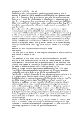 untdelemn" (Ps. 103,17). „imtyţft
Iar când vom vedea cândva vreun pom împodobit cu roade frumoase şi multe în
apropiere de vreun izvor, şi de Ia acesta la cuvânlul Sfintei Scripturi să ne ducem care
zice: „ Şi va fi ca un pom lângă izvoarele apelor, care rodul său va da la vremea sa şi
frunza sa nu va cădea" (Ps. 1,1), înţelegând că sufletul nostru va aduce roade multe şi
bune dc va petrece pururea lângă izvoarele apelor celor duhovniceşti care. după Sfântul
Efrem Şirul, sunt Sfintele Scripturi. (Cuv. pentru a toată întrarmarea. Tom III, p. 276), şi
cum că ni se cade nouă ca cerbul cel însetat să alergăm la aceste izvoare dătătoare de
viaţă (Ps. 41,12).
Dar să luăm aminte şi la învăţătura îngrijitorilor dc pomi care ne spun că şi pomii
roditori, precum şi alţi arbori, sc împart în parte bărbătească şi femeiuşcă şi cum că
roadele copacilor bărbaţi se deosebesc cu forma, puţin, de roadele pomilor femeieşti. Şi
ai putea să vezi, zice marele Vasile. „ pe finică, ceea ce o numesc femeie, că îşi Iasă în
jos ramurile sale ca şi cum s-ar topi de poftă spre împreunarea bărbatului, iar îngrijitorii
de pomi văzând acest lucru îndată i-au mlădiţe de la pomii cei bărbăteşti şi ca pe nişte
seminţe ale bărbaţilor le altoiesc Ia copacul cel feminin. Iar finica îndată ce a primii
altoirea cu mlădiţa de Ia bărbatul finit'. îşi întoarce ramurile sale în sus spre creştere şi
rodire" (Exaimeron Op.cil. varova V pg. 20-25). încă şi la smochin la fel se întâmplă
lucrul.
Să zicem încă puţin şi despre deosebirile roadelor la diferiţi
pomi roditori.
Cum unele goale se coc la soare, iar altele acoperite in coji ca nucile, alunele şi altele de
acest fel, cum se umplu şi se coc?
179
Cum unora, care au rodul moale, gros le este acoperământul frunzelor precum la
smochin, iar altele, cărora roadele sunt mai tari şi mai vârtoase. uşoară le este punerea
înainte a frunzelor precum la nuc. căci acela pentru neputinţă de mai mult ajutor avea
trebuinţă. Iar acestora şi de vătămare le-ar fi fost îmbrăcămintea cea groasă a frunzelor
din pricina ce pricinuiesc miezului cojile (Exaimcron Op. cit. pg. 23).
Iar dacă în vreo vie vom intra se cuvine a cugeta câ Domnul pe Sine vie S-a numit.
(loan 15,1), şi cel ce va răamâne în buciumul viei, care este Hristos, acela va aduce
roadă multă, iar cel ce nu rămâne sc taie şi în foc se aruncă (loan 15.6).
Apoi. la pilda cu lucrătorii viei cugetând de plata celor ce numai un ceas au lucrat în vie
să ne aducem aminte şi pe nimenea din cei ce vin târziu la pocăinţă să nu-i
deznădăjduim. încă nc aducem aminte dc cuvintele Mântuitorului nostru care zic „ Vie
am sădit şi am pus împrejurul ei gard" (Mat 12,1) şi pe sufletele oamenilor să le
înţelegem, iar gard Legea cea veche şi nouă Gardul sufletelor noastre sunt şi îngerii
păzitori, care pururea ne păzesc şi ca nişte garduri duhovniceşti pururea împrejurul
nostru se află. spre a ne opri pe noi de la rele şi a nu lăsa pe vrăjmaşii cei văzuţi şi cei
nevăzuţi de a ne face nouă rău după mărturia Scripturii ce zice:.. Tăbârâ-va îngerul
Domnului împrejurul celor ce sc tem de Dânsul şi îi va apăra pe ei" (P. Solomon 33,7).
Şi dacă prin vie vom vedea şi haragi, pentru sprijinirea şi ajutorarea ei, întru creştere şi
rodire, apoi pe Patriarhi, pe Prooroci, pe Apostoli şi pe dascăli să aducem întru privirea
minţii noastre, care cu învăţăturile lor şi cu pilda vieţii, pururea spijinesc sufletele
noastre de aproape.
Iar daca şi cârceii la viţa de vie sunt de faţă, şi aceia prin lucrarea ce o fac în vie, mult
folos să ne aducă nouă. Aşa şi noi dc haragii cei duhovniceşti cu dragostea cea după
Dumnezeu ca şi cu nişte cârcei să ne legăm şi aproape de noi să-i ţinem asculiându-lc
învăţătura şi supunându-ne lor întru cele spre mântuire precum nc
180
 