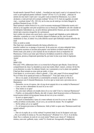 învaţă marele Apostol Pavel, zicând: „ Ascultaţi pe mai marii voştri şi vă supuneţi lor ca
celor ce priveghează pentru sufletele voastre" (Evrei 13,17). Şi iarăşi: „Aduceţi-vă
aminte de mai marii voştri care v-au grăit vouă cuvântul lui Dumnezeu. La a căror
săvârşire a vieţii privind să le urmaţi credinţa" (Evrei 13,7). încă să cugetăm că rodul
viţei „ veseleşte inima" (Ps. 103,16), iar la cina cea de taină pe vin întru Sângele la
prefăcut Domnul (Luca ,22.20).
Dacă spintecă vedem frunza la vie, şi de la aceasta meşteşugul Ziditorului nostru să-1
slăvim şi să cugetăm cum prin acoperirea cea cu frunze pe vătămările cele din văzduh să
le întâmpine îndemânare au, iar prin rărimea spintecărilor frunzei, pe raza soarelui din
destul spre coacerea strugurilor să o primească.
încă vrednic de mirare este acest lucru, cum o singură apă lrăgându-se prin rădăcinile
arborilor, a pomilor şi a viei, în felurite chipuri le hrănesc pe ele, căci la unele
untdelemn se face, la altele vin şi alte diferite sucuri spre trebuinţă creşterii arborilor de
mult
folos se arată se arată.
Dar fraţii mei, niciodată minunile din lumea arborilor şi a
pomilor roditori nu va ajunge a le povesti. Şi de aceia noi, cei prea mărginiţi întru
cunoaşterea acestora cu acestea prea puţine vom încheia cuvântul nostru de azi.
Pentru toate cele ştiute şi cele neştiute de noi să aducem slavă şi mulţumire lui
Dumnezeu, Celui ce pe toate spre folosul şi învăţătura noastră le-a făcut şi prin
susţinerea, pronia şi împreună ajutorinţa Sa, pe toate le ţine şi pe toate le îngrijeşte.
Amin!
181
DISCUŢII
Prin anul 1956, călătoream într-o zi cu trenul de la Paşcani spre Bacău. Eram într-un
compartiment de clasa I şi deodată au urcat mai mulţi ofiţeri: maiori, colonei, fel de fel,
şi un plutonier cu soţia. Eu stăteam liniştit; nu-i cunoşteam şi nu le ştiam nici gradele.
Când am făcut armata nu erau stele pe umăr, ci trese.
Unul dintre ei, ca să nu tacă, a făcut o glumă: „ Uite, măi, popa! O să ne meargă bine!
Nu ar fi bine să ne spună povestea cu Dumnezeu?". Vine spre mine şi-mi zice:
— Ştii ce zic popii: că deserturile şi constelaţiile şi munţii şi apele le-a făcut un
moşneguţ pe care îl cheamă Dumnezeu. Ia să ne spui şi nouă cum e povestea aia cu
Dumnezeu.
— Domnilor, eu nu vă cunosc, dar vă rog să-mi spuneţi de ce nu credeţi în Dumnezeu?
— Cum, nu este o absurditate să crezi în ce nu vezi?
— Tine minte ce ai spus!
— Da, este mare nebunie să creadă cineva în ce nu vede! Cine l-a văzut pe Dumnezeu?
— Fraţilor, eu merg până la Bacău, dar atât vă spun: dacă încep povestea cu Dumnezeu,
trenul acesta trebuie să înconjoare lumea de trei ori şi nu o termin!...
— Ia auzi ce spune popa?!...
— Aţi auzit că dumnealui a spus că e mare nebunie să crezi în ce nu se vede. Dacă e
vorba că trebuie să discutăm, vă cer ceva, un cuvânt de onoare. Nu vă supăraţi?
— Să fie nebun cel ce se supără!
— Ei, să începem povestea cu Dumnezeu. întâi şi întâi va spun asta: Dumneavoastră toţi
sunteţi nebuni!
182
— Dar să vă explic de ce vă fac nebuni! în primul rând, la noi în Scripturi scrie aşa:
„ Zis-a cel nebun în inima sa: Nu este Dumnezeu!" (Psalmul 13,1; 52,1). în al doilea
rând; Nu-i o nebunie să cred că voi aveţi minte? Dacă n-am văzut-o!? Arătaţi-mi
mintea, cum este: galbenă, roşie, verde? Ce formă are: hexagonală, triunghiulară,
 