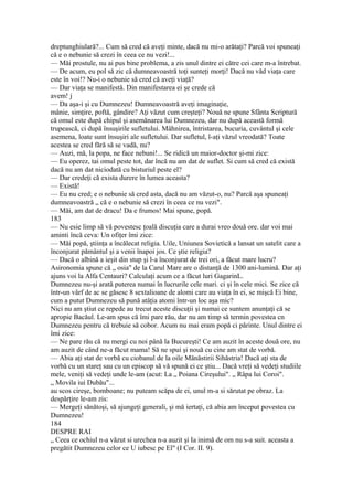 dreptunghiulară?... Cum să cred că aveţi minte, dacă nu mi-o arătaţi? Parcă voi spuneaţi
că e o nebunie să crezi în ceea ce nu vezi!...
— Măi prostule, nu ai pus bine problema, a zis unul dintre ei către cei care m-a întrebat.
— De acum, eu pol să zic că dumneavoastră toţi sunteţi morţi! Dacă nu văd viaţa care
este în voi!? Nu-i o nebunie să cred că aveţi viaţă?
— Dar viaţa se manifestă. Din manifestarea ei şe crede că
avem! j
— Da aşa-i şi cu Dumnezeu! Dumneavoastră aveţi imaginaţie,
mânie, simţire, poftă, gândire? Aţi văzut cum creşteţi? Nouă ne spune Sfânta Scriptură
că omul este după chipul şi asemănarea lui Dumnezeu, dar nu după această formă
trupească, ci după însuşirile sufletului. Mâhnirea, întristarea, bucuria, cuvântul şi cele
asemena, loate sunt însuşiri ale sufletului. Dar sufletul, l-aţi văzul vreodată? Toate
acestea se cred fără să se vadă, nu?
— Auzi, mă, la popa, ne face nebuni!... Se ridică un maior-doctor şi-mi zice:
— Eu operez, tai omul peste tot, dar încă nu am dat de suflet. Si cum să cred că există
dacă nu am dat niciodată cu bisturiul peste el?
— Dar credeţi că exista durere în lumea aceasta?
— Există!
— Eu nu cred; e o nebunie să cred asta, dacă nu am văzut-o, nu? Parcă aşa spuneaţi
dumneavoastră „ că e o nebunie să crezi în ceea ce nu vezi".
— Măi, am dat de dracu! Da e frumos! Mai spune, popă.
183
— Nu esie limp să vă povestesc ţoală discuţia care a durai vreo două ore. dar voi mai
aminti încă ceva: Un ofiţer îmi zice:
— Măi popă, ştiinţa a încălecat religia. Uile, Uniunea Sovietică a lansat un satelit care a
înconjurat pământul şi a venii înapoi jos. Ce ştie religia?
— Dacă o albină a ieşit din stup şi l-a înconjurat de trei ori, a făcut mare lucru?
Asironomia spune că „ osia" de la Carul Mare are o distanţă de 1300 ani-lumină. Dar aţi
ajuns voi la Alfa Centauri? Calculaţi acum ce a făcut luri GagarinL.
Dumnezeu nu-şi arată puterea numai în lucrurile cele mari. ci şi în cele mici. Se zice că
într-un vârf de ac se găsesc 8 sextalioane de alomi care au viaţa în ei, se mişcă Ei bine,
cum a putut Dumnezeu să pună atâţia atomi într-un loc aşa mic?
Nici nu am ştiut ce repede au trecut aceste discuţii şi numai ce suntem anunţaţi că se
apropie Bacăul. Le-am spus că îmi pare rău, dar nu am timp să termin povestea cn
Dumnezeu pentru că trebuie să cobor. Acum nu mai eram popă ci părinte. Unul dintre ei
îmi zice:
— Ne pare rău că nu mergi cu noi până la Bucureşti! Ce am auzit în aceste două ore, nu
am auzit de când ne-a făcut mama! Să ne spui şi nouă cu cine am stat de vorbă.
— Abia aţi stat de vorbă cu ciobanul de la oile Mănăstirii Sihăstria! Dacă aţi sta de
vorbă cu un stareţ sau cu un episcop să vă spună ei ce ştiu... Dacă vreţi să vedeţi studiile
mele, veniţi să vedeţi unde le-am (acut: La „ Poiana Cireşului". „ Râpa lui Coroi".
„ Movila iui Dubău"...
au scos cireşe, bomboane; nu puteam scăpa de ei, unul m-a si sărutat pe obraz. La
despărţire le-am zis:
— Mergeţi sănătoşi, să ajungeţi generali, şi mă iertaţi, că abia am început povestea cu
Dumnezeu!
184
DESPRE RAI
„ Ceea ce ochiul n-a văzut si urechea n-a auzit şi Ia inimă de om nu s-a suit. aceasta a
pregătit Dumnezeu celor ce U iubesc pe El" (I Cor. II. 9).
 