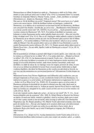 Dumnezeiasca şi sfânta Scriptură ne arată că: „ Dumnezeu a sădit rai în Eden, către
răsărit şi a pus acolo pe omul care l-a făcut" (Fac. II 8). Ce înseamnă Eden? La această
întrebare ne răspunde Sfântul şi Marele Vasilie, zicând: „ Eden, desfătare se numeşte"
(Hexaimeon.cuv. despre rai, Bucureşti, 1826, p. 61).
Dar oare ce~fel de desfătare era acolo? Trupească numai? Dar acest lucru şi a-1 gândi
cineva este necuviincios. Altfel de desfătare trebuie să înţelegem, vrednică de
Dumnezeu, ca şi sădirea să se socotească cuviincioasă lucrării lui Dumnezeu, desfătare
care este potrivită sfinţilor. Ascultă dar, pe cel ce zice: „ Desfătează-te întru Domnul şi-
ţi va da ţie cererile inimii tale" (Ps. XXXVI, 4) şi în alt loc: „ Acolo pornirile râurilor
veselesc cetatea lui Dumnezeu" (Ps. XLV, 4) şi pârâu al desfătării se numeşte, care
hrăneşte şi creşte frumuseţea acelor saduri gândite după cea scrisă: „ Râu care iese din
Eden, să adape raiul" (Fac. II, 6). Dar ca să o înţelegem sădire adâncă a mâinii şi lucrării
lui Dumnezeu să ne aducem aminte de cele zise de Domnul către ucenicii Săi în Sfânta
Evanghelie: „ Voi sunteţi mlădiţe şi Tatăl meu este lucrătoru" adică ca cei ce sunteţi
sădiţi de Dânsul. Căci din această sădire sunt şi cei sădiţi în Casa Domnului şi care în
curţile Dumnezeului nostru înfloresc (Ps. XCI, 13). Despre această sădire duhovniocă şi
Marele Pavel zice:., Eu am sădit, Apollo a udat iar Dumnezeu a crescut" (I Cor. III. 6).
Sfântul Prooroc
185
David aseamănă pc cel drept cu pomul sădit lângă izvoarele apelor, care rodul său va da
la vremea sa şi frunza lui nu va cădea" (Ps. I, 3) şi iarăşi când zice: „ Dreptul ca finicul
va înflori" (Ps. CXI 12). Iar dumnezeiescul şi marele Vasile zice: „ Deci,înva|ă-le
omule, ca din nişie învăţături ca aceastea să vii întru înţelegerea raiului acestuia şi să
ajungi şi tu la zorile dinaintea luminii, unde răsare lumina cunoştinţei, unde raiul
desfătării s-a sădit Şi măcar dc vei înţelege vreun loc trupesc primitor de sfinţi, în care
toţi cei ce au strălucit pe pământ în lucruri bune că acolo petrec îndulcindu-se după
vrednica răsplătire, din darul lui Dumnezeu şi din veselia cea adevărată şi fericită, nu
cazi nici aşa din asemuirea cea cuviincioasă peniru rai" (Hcxameiom Cuvâni despre rai,
61).
Mântuitorul nostru lisus Hristos făgăduieşte raiul tâlharului celui credincios, care era
răstignit împreună cu El pe cruce, şi care crezând din inimă câ El esle Dumnezeu, l-a
mărturisit cu gura şi i-a cerul iertare, iar El pentru mărturisirea şi rugăciunea Iui i-a zis:
„ Aslăzi vei fi cu Mine în rai" (Lc. XXIII, 43). Şi aceasta a spus-o ca să ne arate că
Dumnezeu primeşte Ia pocăinţă pe om până în ultimul ceas din viaţă, dacă omul se
întoarce călre El din toată inima sa. Vedem pe marele Aposiol Pavel încă in viaţă fiind,
răpit la al treilea cer, mergând în rai, unde a auzit cuvinte care nu se cuvine omului a le
vorbi (II Cor. XII, 4).
în rai este veşnică veselie, după cele scrise: „ în veci se vor veseli" (Ps. V. 11).., în rai
lumina drepţilor este de-a pururea" (Prv. XIII, 9). Sfinţii Părinţi ai Bisericii Iui Hristos
au înţeles că raiul este îndoit, simţitor şi gânditor, văzul şi nevăzut, după cum şi omul
are în sine o parte văzută şi una nevăzută, adică un trup şi suflet (Sf. loan Damaschin.
Dogmatica cap. XI, Despre paradis p. 95). Marele Vasile adeverind existenţa celor două
porţi ale raiului zice: „ Nici pe cele trupeşti nu le scoatem afară şi pe cele duhovniceşti
le căutăm. Câ precum în Legea cea veche era cu adevărat şi lucru simţit, dar şi
închipuire făcea celui înţeles, aşa şi raiul îl înţelegem şi trupeşte, dar îl lâlcuim şi
duhovniceşte"
186
(Hexameiron. Cuv. despre rai 61). Acelaşi dumnezeiesc ierarh Vasile arăta că în rai va
fi desăvârşită desfătare duhovnicească a celor cinci simţiri ale omuliui, adică: „a vederii,
 