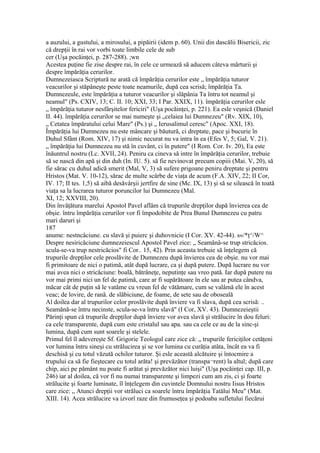 a auzului, a gustului, a mirosului, a pipăirii (idem p. 60). Unii din dascălii Bisericii, zic
că drepţii în rai vor vorbi toate limbile cele de sub
cer (Uşa pocăinţei, p. 287-288). ;wn
Acestea puţine fie zise despre rai, în cele ce urmează să aducem câteva mărturii şi
despre împărăţia cerurilor.
Dumnezeiasca Scriptură ne arată că împărăţia cerurilor este „ împărăţia tuturor
veacurilor şi stăpâneşte peste toate neamurile, după cea scrisă; împărăţia Ta.
Dumnezeule, este împărăţia a tuturor veacurilor şi slăpânia Ta întru tot neamul şi
neamul" (Ps. CXIV, 13; C. II. 10; XXI, 33; I Par. XXIX, 11). împărăţia cerurilor esle
„ împărăţia tuturor nesfârşitelor fericiri" (Uşa pocăinţei, p. 221). Ea esle veşnică (Daniel
II. 44). împărăţia cerurilor se mai numeşte şi „celaiea lui Dumnezeu" (Rv. XIX, 10),
„ Cetatea împăratului celui Mare" (Ps.) şi „ Ierusalimul ceresc" (Apoc. XXI, 18).
Împărăţia lui Dumnezeu nu este mâncare şi băutură, ci dreptate, pace şi bucurie în
Duhul Sfânt (Rom. XIV, 17) şi nimic necurat nu va intra în ea (Efes V, 5; Gal, V. 21).
„ împărăţia lui Dumnezeu nu stă în cuvânt, ci în putere" (I Rom. Cor. Iv. 20), Ea este
înăuntrul nostru (Lc. XVII, 24). Peniru ca cineva să intre în împărăţia cerurilor, trebuie
să se nască din apă şi din duh (In. IU. 5). să fie nevinovat precum copiii (Mai. V, 20), să
fie sărac cu duhul adică smerit (Mal, V, 3) să sufere prigoane peniru dreptate şi pentru
Hristos (Mat. V. 10-12), sărac de multe scârbe de viaţa de acum (F.A. XIV, 22; II Cor,
IV. 17; II tes. 1,5) să aibă desăvârşii jertfire de sine (Mc. IX, 13) şi să se silească în toată
viaţa sa la lucrarea tuturor poruncilor lui Dumnezeu (Mal.
XI, 12; XXVIII, 20).
Din învăţătura marelui Apostol Pavel aflăm că trupurile drepţilor după învierea cea de
obşie. întru împărăţia cerurilor vor fi împodobite de Prea Bunul Dumnezeu cu patru
mari daruri şi
187
anume: nestncâciune. cu slavă şi puierc şi duhovnicie (I Cor. XV. 42-44). s«/*ţ^/W^
Despre nesiricăciune dumnezeiescul Apostol Pavel zice: „ Seamănâ-se trup stricăcios.
scula-se-va trup nestricăcios" fi Cor.. 15, 42). Prin aceasta trebuie să înţelegem că
trupurile drepţilor cele proslăvite de Dumnezeu după învierea cea de obşie. nu vor mai
fi primitoare de nici o patimă, atât după lucrare, ca şi după putere. După lucrare nu vor
mai avea nici o stricăciune: boală, bătrâneţe, neputinţe sau vreo pată. Iar după putere nu
vor mai primi nici un fel de patimă, care ar fi supărătoare în ele sau ar putea cândva,
măcar cât de puţin să le vatăme cu vreun fel de vătămare, cum se valâmă ele în acest
veac; de lovire, de rană. de slăbiciune, de foame, de sete sau de oboseală
Al doilea dar al trupurilor celor proslăvite după înviere va fi slava, după cea scrisă: ..
Seamănă-se întru necinste, scula-se-va întru slavă" (I Cor, XV. 43). Dumnezeieştii
Părinţi spun că trupurile drepţilor după înviere vor avea slavă şi strălucire în dou feluri:
ca cele transparente, după cum este cristalul sau apa. sau ca cele ce au de la sinc-şi
lumina, după cum sunt soarele şi stelele.
Primul fel îl adevereşte Sf. Grigorie Teologul care zice că: „ trupurile fericiţilor cetăţeni
vor lumina întru sineşi cu strălucirea şi se vor lumina cu curăţia atâta, încât ea va fi
deschisă şi cu totul văzută ochilor tuturor. Şi esle această alcătuire şi întocmire a
trupului ca să fie fieştecare cu totul arăta! şi prevăzător (transpa¬rent) la altul; după care
chip, aici pe pământ nu poate fi arătat şi prevăzător nici luişi" (Uşa pocăinţei cap. III, p.
246) iar al doilea, că vor fi nu numai transparente şi limpezi cum am zis, ci şi foarte
strălucite şi foarte luminate, îl înţelegem din cuvintele Domnului nostru Iisus Hristos
care zice: „ Atunci drepţii vor străluci ca soarele întru împărăţia Tatălui Meu" (Mat.
XIII. 14). Acea strălucire va izvorî raze din frumuseţea şi podoaba sufletului fiecărui
 