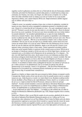 negrăita veselie la glăsuirea cea dulce din rai şi fiind atât de atras de frumuseţea cântării
vulturului, prin darul lui Dumnezeu a primit atâta putere şi voinţă încât nu simţea nici
osteneala, nici foamea, nici setea, nici frigul, nici altă nevoie a trupului. Şi s-a făcut
întru sine atâta schimbare încâi se simţea ca şi cum ar fi chiar în rai şi aşa asculta
îngereasca cântare, care a durat timp de 300 dc ani. După tenninarea cântării îngerul
care se arătase sub acest chip s a
190
| înălţat la ceruri, iar monahul venindu-şi întru sine s-a întors la mănăstire, crezând că
numai un ceas a lipsit de acolo şi ajungând Ia mănăstire portarul l-a întrebat de unde
este. Alunei el s-a mirat hun de nu-I cunoaşte şi-i zise: „ Eu sunt veşmântarul cutare, nu
mă slii?" Portarul a socotit că este ieşit din minţi si a zis către dânsul:.. Du-te în drumul
tău că noi nu avem veşmâniar. Pe tine nu te-am văzut niciodată, nici nu ai intrat cândva
în această mănăstire". Iar monahul spăimântându-se i-a spus lui toate rânduielile
chinoviei şi numele fraţilor. Apoi, ducându-se la egumen şi spunându-i cele întâmplate
acesta i-a adunai pe toţi. dar pe nici unul nu a cunoscut dintre aceia pe care-i ştia. Deci a
zis către dânşii cu spaimă: „ Mă mir şi nu mă dumiresc fraţilor cum s-a făcui această
schimbare? într-un ceas în care am lipsii să se schimbe feţele voastre încâi să nu mai
cunosc pe nimeni dintre voi şi nici pc mine? Martor îmi este Dumnezeu că nu a trecut
decâi un ceas de când am ieşit din mănăstire, după ce am citit pravila Uireniei şi era
egumen cutare, proiestoşi cutare şi fraţi cutare. Atunci egumenul cercetând condica
unde erau scrise numele fraţilor a cunoscut că din vremea aceea au trecut 300 de ani şi
au începui a-l întreba pc monah ce fel de om esle şi ce fel dc fapte bune a săvârşii ca să
cunoască cum s-a învrednicii de la Dumnezeu de un asemenea har. El a răspuns: „ Nu
ştiu vreo altă faptă bună întru mine. decât numai că am avut totdeauna ascultare către
proiestoşi şi dragoste desăvârşită către fraţi şi n-am smintii pe vreunul vreodată. Dar mai
ales am avut multă dragoste şi evlavie către Prea Curata Stăpână şi în fiecare zi citeam
icoasele ei". Apoi le-am povestit ţoale cu de-amănuntul, precum şi întâmplarea cu
vulturul. Ei ascultând au înţeles taina şi plângând de bucurie l-au sărutat şi-l priveau ca
pe o zidire cerească si nu pământească, căci şi cuvintele lui păreau într-adevăr
dumnezeieşti şi nu omeneşti. Atunci a zis egumenul: „ Dă slavă Prea Puternicului
Dumnezeu le-a învrednicit de o asemenea primire minunată, pe care nu a mai văzut-o
altul în acesi chip, în această lume vremelnică şi
191
deşartă şi ai înţeles cu fapta o pane din acea cerească şi dulce cântare şi nespusă veselie.
Cunoaşte dar, fratele nostru că trei suie de ani ai fost în aceaslă uimire şi ţie ţi s-a părut
numai un ceas. Atâta bucurie şi veselie vor simţi sfinţii în rai, făcându-se părtaşi acelei
fericite desfătări a Prea Sfintei şi de viaţă dătătoarei Treimi, încât li se vor părea o mie
de ani ca o zi. după cuvântul lui David Proorocul, căruia tu ai dorii să-i pricepi
înţelesul". Acestea auzind monahul a cunoscut adevărul şi slăvind pe Dumnezeu a plâns
bucurându-se şi a cerut să se împărtăşească cu Sfântul Trup şi Sânge al Mântuitorului
nostru. Şi împărtăşindu-se cu dumnezeieşti le Taine cu multă evlavie a zis acesta:
„ Acum slobozeşte pe robul Tău Stăpâne...". Şi îndată şi-a dat sufletul său cel sfânt în
mâinile lui Dumnezeu (Mântuirea păcătoşilor cap. XXI, Despre negrăita slavă a raiului,
p. 472).
Iubiţii mei, Părinţi şi fraţi, nu pot fără de suspin să scriu acestea, gândind cât de mare a
fost mila şi îndurarea Prea Bunului Dumnezeu pentru cei ce-1 iubesc pe El şi au
mijlocitoare către indurarea Lui, pe Prea Sfânta şi Prea Curata Sa Maică, prin ale căreia
prea puternice rugăciuni şi acesi prea fericit monah ce a gusiai încă din veacul de acum
din fericirea şi veselia cea negrăită a raiului, pe care nimeni din oameni nu o poate
povesti după mărturia marelui Apostol Pavel, care a fost răpit până la al treilea cer, şi a
 