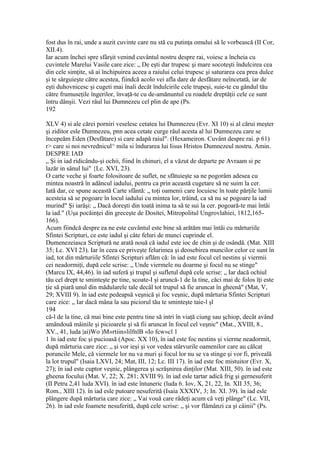 fost dus în rai, unde a auzit cuvinte care nu stă cu putinţa omului să le vorbească (II Cor,
XII.4).
Iar acum închei spre sfârşit venind cuvântul nostru despre rai, voiesc a încheia cu
cuvintele Marelui Vasile care zice: „ De eşti dar trupesc şi mare socoteşti îndulcirea cea
din cele simţite, să ai închipuirea aceea a raiului celui trupesc şi saturarea cea prea dulce
şi te sârguieşte către acestea, fiindcă acolo vei afla dare de desfătare neîncetată, iar de
eşti duhovnicesc şi cugeti mai înali decât îndulcirile cele trupeşi, suie-te cu gândul tău
către frumuseţile îngerilor, învaţă-te cu de-amănuntul cu roadele dreptăţii cele ce sunt
întru dânşii. Vezi râul lui Dumnezeu cel plin de ape (Ps.
192
XLV 4) si ale cărei porniri veselesc cetatea lui Dumnezeu (Evr. XI 10) si al cărui meşter
şi ziditor esle Dumnezeu, pnn acea cetate curge râul acesta al lui Dumnezeu care se
începeăm Eden (Desfătare) si care adapă raiul". (Hexameiron. Cuvânt despre rai. p 61)
r> care si noi nevrednicul^ mila si îndurarea lui Iisus Hristos Dumnezeul nostru. Amin.
DESPRE IAD
„ Şi in iad ridicându-şi ochii, fiind în chinuri, el a văzut de departe pe Avraam si pe
lazăr in sânul lui" {Lc. XVI, 23).
O carte veche şi foarte folositoare de suflet, ne sfătuieşte sa ne pogorâm adesea cu
mintea noastră în adâncul iadului, pentru ca prin această cugetare să ne suim la cer.
Iată dar, ce spune această Carte sfântă: „ toţi oamenii care locuiesc în toate părţile lumii
acesteia să se pogoare în locul iadului cu mintea lor, trăind, ca să nu se pogoare la iad
murind" Şi iarăşi: „ Dacă doreşti din toată inima ta să te sui la cer. pogoară-te mai întâi
la iad." (Uşa pocăinţei din greceşte de Dositei, Mitropolitul Ungrovlahiei, 1812,165-
166).
Acum fiindcă despre ea ne este cuvântul este bine să arătăm mai întâi cu mărturiile
Sfintei Scripturi, ce este iadul şi câte feluri de munci cuprinde el.
Dumenezeiasca Scriptură ne arată nouă că iadul este ioc de chin şi de osândă. (Mat. XIII
35; Lc. XVI 23). Iar în ceea ce priveşte felurimea şi deosebirea muncilor celor ce sunt în
iad, tot din mărturiile Sfintei Scripturi aflăm că: în iad este focul cel nestins şi viermii
cei neadormiţi, după cele scrise: „ Unde viermele nu doarme şi focul nu se stinge"
(Marcu IX, 44,46). în iad suferă şi trupul şi sufletul după cele scrise: „ Iar dacă ochiul
tău cel drept te sminteşte pe tine, scoate-I şi aruncă-1 de la tine, căci mai dc folos îţi este
ţie să piară unul din mădularele tale decâl tot trupul să fie aruncat în gheenă" (Mat, V,
29; XVIII 9). în iad este pedeapsă veşnică şi foc veşnic, după mărturia Sfintei Scripturi
care zice: „ Iar dacă mâna la sau piciorul tău te sminteşte taie-l şl
194
că-l de la tine, că mai bine este pentru tine să intri în viaţă ciung sau şchiop, decât având
amândouă mâinile şi picioarele şi să fii aruncat în focul cel veşnic" (Mat., XVIII, 8.,
XV., 41, luda |ai)Wo )M»rtiin»lilfnlB «Io fcw»cl 1
1 în iad este foc şi pucioasă (Apoc. XX 10), în iad este foc nestins şi vierme neadormit,
după mărturia care zice: „ şi vor ieşi şi vor vedea stârvurile oamenilor care au călcat
poruncile Mele, că viermele lor nu va muri şi focul lor nu se va stinge şi vor fi, priveală
la lot trupul" (Isaia LXVI, 24; Mat, III, 12; Lc. III 17). în iad este foc mistuitor (Evr. X,
27); în iad este cuptor veşnic, plângerea şi scrâşnirea dinţilor (Mat. XIII, 50). în iad este
gheena focului (Mat. V, 22; X. 281; XVIII 9). în iad esle tartar adică frig şi gernesuferit
(II Petru 2,41 luda XVI). în iad este întuneric (luda 6. Iov, X, 21, 22, In. XII 35, 36;
Rom., XIII 12). în iad esle putoare nesuferită (Isaia XXXIV, 3; In. XI. 39). în iad esle
plângere după mărturia care zice: „ Vai vouă care râdeţi acum că veţi plânge" (Lc. VII,
26). în iad esle foamete nesuferită, după cele scrise: „ şi vor flămânzi ca şi câinii" (Ps.
 