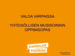 © Kansalaisfoorumi 
Pekka Kinnunen 
VALOA VARPAISSA 
YHTEISÖLLISEN MUSISOINNIN 
OPPIMISOPAS 
 
