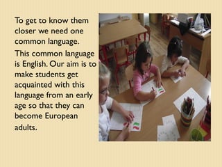 To get to know them
closer we need one
common language.
This common language
is English. Our aim is to
make students get
acquainted with this
language from an early
age so that they can
become European
adults.

 