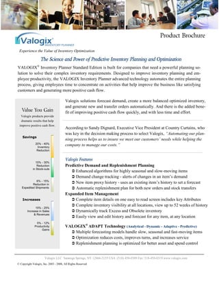Experience the Value of Inventory Optimization
Product Brochure
The Science and Power of Predictive Inventory Planning and Optimization
Valogix LLC Saratoga Springs, NY 12866-2155 USA (518) 450-0309 Fax: 518-450-0319 www.valogix.com
Valogix Features
Valogix solutions forecast demand, create a more balanced optimized inventory,
and generate new and transfer orders automatically. And there is the added bene-
fit of improving positive cash flow quickly, and with less time and effort.
According to Sandy Dignard, Executive Vice President at Country Curtains, who
was key in the decision making process to select Valogix, “Automating our plan-
ning process helps us to insure we meet our customers’ needs while helping the
company to manage our costs.”
Predictive Demand and Replenishment Planning
 Enhanced algorithms for highly seasonal and slow-moving items
 Demand change tracking - alerts of changes in an item’s demand
 New item proxy history - uses an existing item’s history to set a forecast
 Automatic replenishment plan for both new orders and stock transfers
Expanded Item Management
 Complete item details on one easy to read screen includes key Attributes
 Complete inventory visibility at all locations, view up to 52 weeks of history
 Dynamically track Excess and Obsolete inventory
 Easily view and edit history and forecast for any item, at any location
VALOGIX®
ADAPT Technology (Analytical - Dynamic - Adaptive - Predictive)
 Multiple forecasting models handle slow, seasonal and fast-moving items
 Optimization reduces costs, improves turns, and increases service
 Replenishment planning is optimized for better asset and spend control
VALOGIX®
Inventory Planner Standard Edition is built for companies that need a powerful planning so-
lution to solve their complex inventory requirements. Designed to improve inventory planning and em-
ployee productivity, the VALOGIX Inventory Planner advanced technology automates the entire planning
process, giving employees time to concentrate on activities that help improve the business like satisfying
customers and generating more positive cash flow.
© Copyright Valogix, Inc. 2003 - 2008, All Rights Reserved
Value You Gain
Valogix products provide
dramatic results that help
improve positive cash flow.
Savings
20% - 40%
Inventory
Reduction
15% - 30%
Reduction
in Stock-outs
6% - 15%
Reduction in
Expedited Shipments
15% - 25%
Increase in Sales
& Revenues
Increases
5% - 12%
Productivity
Gains
 