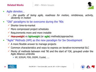 Related Works               AM – Main Issues

• Agile denotes…
      …the quality of being agile, readiness for motion, nimbleness, activity,
       dexterity in motion
• “Old” paradigms to be overcome during the ’90s
      Shorter time-to-market
      More compressed project schedules
      Requirements more and more instable
      Heavyweight vs lightweight (or agile) methods/approaches
                                      agile
• “Agile” Methods (AM) as the new paradigm for Sw Development
      A more flexible answer to manage projects
      Common characteristics and ways to express an iterative-incremental SLC
      Plenty of methods between mid ’90 and the start of Y2K, grouped under the
       Agile Alliance umbrella
          XP, SCRUM, FDD, DSDM, Crystal, ….



10                      VALOIR 2011 – Torre Canne (BA), June 20, 2011– © 2011 L.Buglione
 