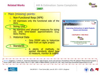 Related Works                               AM & Estimation: Some Complaints
                                                  (2007)
                                                   2007
 • Main (missing) points:
         1. Non-Functional Reqs (NFR)
         •    US expresses only the functional side of the
              story
         2. Sizing Unit
         •    No standard and ‘physical’ measures for sizing
              US, only time-based approximations (e.g.
              Story Points)
         3. Historical Data
                                 •     Only DSDM asks to historicize
                                       data from an Agile project
         3. Standards
                                 •     A plenty of methods, no
                                       agreed standards about how
                                       to measure, monitor & control


Source: Buglione L. & Abran A., Improving Estimations in Agile Projects: issues and avenues, Proceedings of the 4th Software Measurement European
Forum (SMEF 2007), Rome (Italy), May 9-11 2007, ISBN 9-788870-909425, pp.265-274, URL: http://www.dpo.it/smef2007/papers/day2/212.pdf




13                                       VALOIR 2011 – Torre Canne (BA), June 20, 2011– © 2011 L.Buglione
 