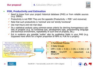 Our proposal                 4. Calculate Effort per CFP

•    PDR, Productivity and Estimation
      Need to know from your project historical database (PHD) or from reliable sources
       (e.g. ISBSG)
      Productivity is not PDR! They are the opposite (Productivity = PDR-1 and viceversa)
      Note that such productivity is ‘nominal’ and not ‘strictly functional’
      Use man-hours and not man-days
      Do a statistical analysis using common-sense criteria for deriving homogeneous sub-
       sets of projects (e.g. by functional size, development type, programming language
       and technical environment, repeatibility of such kind of projects, etc.)
      Put in evidence any possible ‘outlier’ also by qualitative fields in your PHD (e.g.
       Supposed more effort for a higher proportion of NFR vs. FUR for a project)


                                                           •     1 Functional Process
                                                           •     3 Data Groups
                                                           •     CFP= 3 (E) + 4 (X) + 3 (R) + 3 (W) = 13
                                                           •     PDR= hrs/CFP = (assumed) c.a.
                                                                 5hrs/CFP



21                       VALOIR 2011 – Torre Canne (BA), June 20, 2011– © 2011 L.Buglione
 