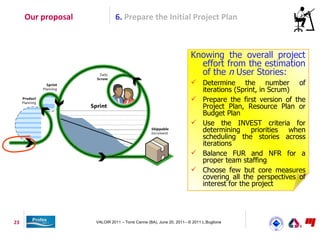 Our proposal            6. Prepare the Initial Project Plan



                                                                    Knowing the overall project
                                                                      effort from the estimation
                                                                      of the n User Stories:
                                                                     Determine the number of
                                                                      iterations (Sprint, in Scrum)
                                                                     Prepare the first version of the
                                                                      Project Plan, Resource Plan or
                                                                      Budget Plan
                                                                     Use the INVEST criteria for
                                                                      determining      priorities  when
                                                                      scheduling the stories across
                                                                      iterations
                                                                     Balance FUR and NFR for a
                                                                      proper team staffing
                                                                     Choose few but core measures
                                                                      covering all the perspectives of
                                                                      interest for the project




23                  VALOIR 2011 – Torre Canne (BA), June 20, 2011– © 2011 L.Buglione
 