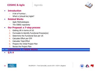 COSMIC & Agile                     Agenda

•    Introduction
      –    A bit of humour…
      –    What is (should be) Agile?
•    Related Works
      –    Agile Methodologies
      –    The ISBSG repositoty
•    Our Proposal: a 7-step process
      1.   Getting UR in terms of US
      2.   Formulate & Identify Functional Process(es)
      3.   Determine the Functional Size per US
      4.   Calculate Effort per CFP
      5.   Calculate Total Effort
      6.   Prepare the Initial Project Plan
      7.   Revise the Project Plan
•    Conclusions & Future Works
•    Q&A




25                            VALOIR 2011 – Torre Canne (BA), June 20, 2011– © 2011 L.Buglione
 