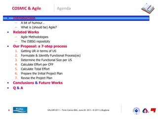 COSMIC & Agile                     Agenda

•   Introduction
     –    A bit of humour…
     –    What is (should be) Agile?
•   Related Works
     –    Agile Methodologies
     –    The ISBSG repositoty
•   Our Proposal: a 7-step process
     1.   Getting UR in terms of US
     2.   Formulate & Identify Functional Process(es)
     3.   Determine the Functional Size per US
     4.   Calculate Effort per CFP
     5.   Calculate Total Effort
     6.   Prepare the Initial Project Plan
     7.   Revise the Project Plan
•   Conclusions & Future Works
•   Q&A




4                            VALOIR 2011 – Torre Canne (BA), June 20, 2011– © 2011 L.Buglione
 