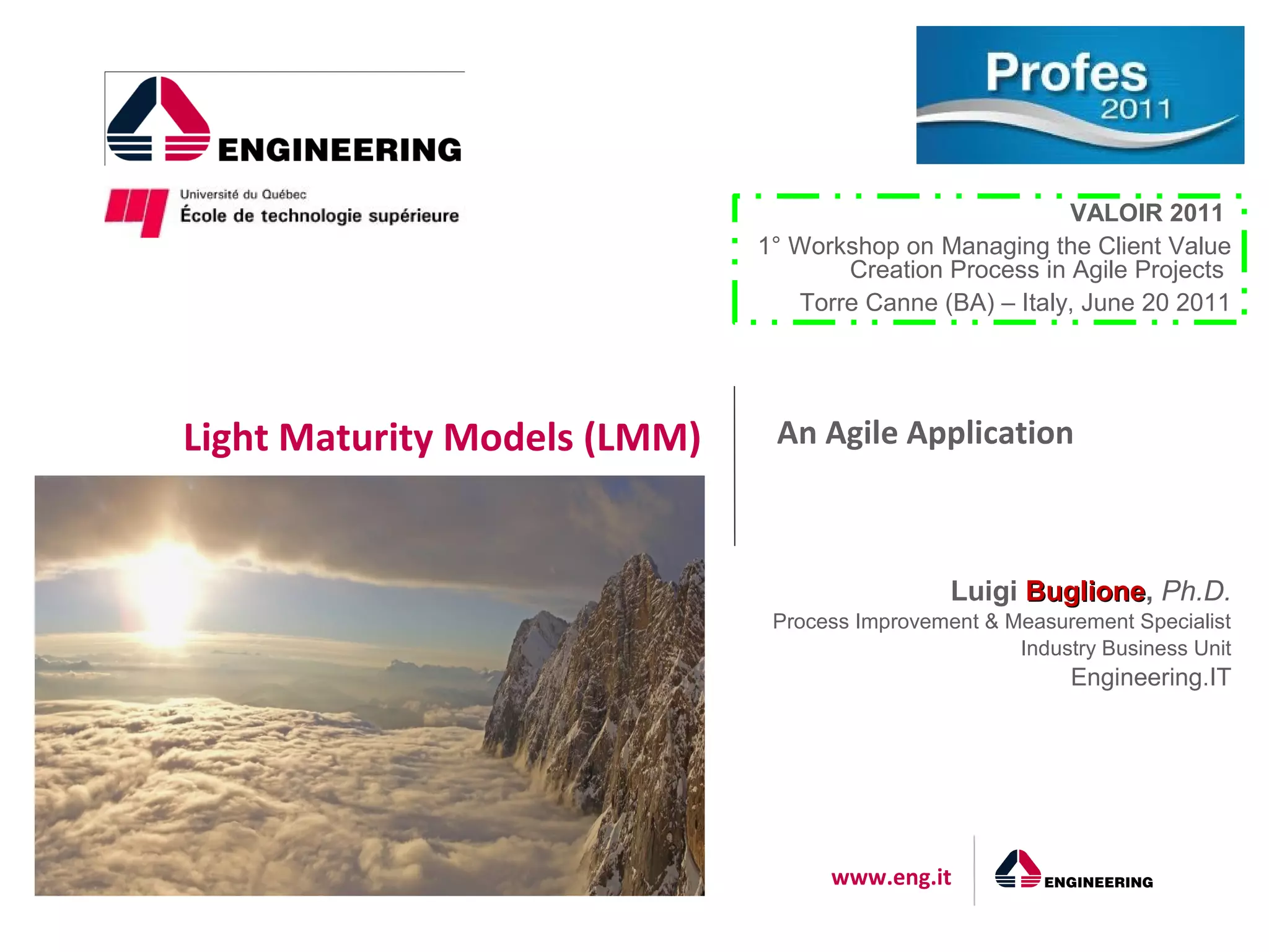 VALOIR 2011
                              1° Workshop on Managing the Client Value
                                     Creation Process in Agile Projects
                                 Torre Canne (BA) – Italy, June 20 2011




Light Maturity Models (LMM)    An Agile Application



                                                Luigi Buglione, Ph.D.
                                                      Buglione
                               Process Improvement & Measurement Specialist
                                                      Industry Business Unit
                                                            Engineering.IT




                                    www.eng.it
 