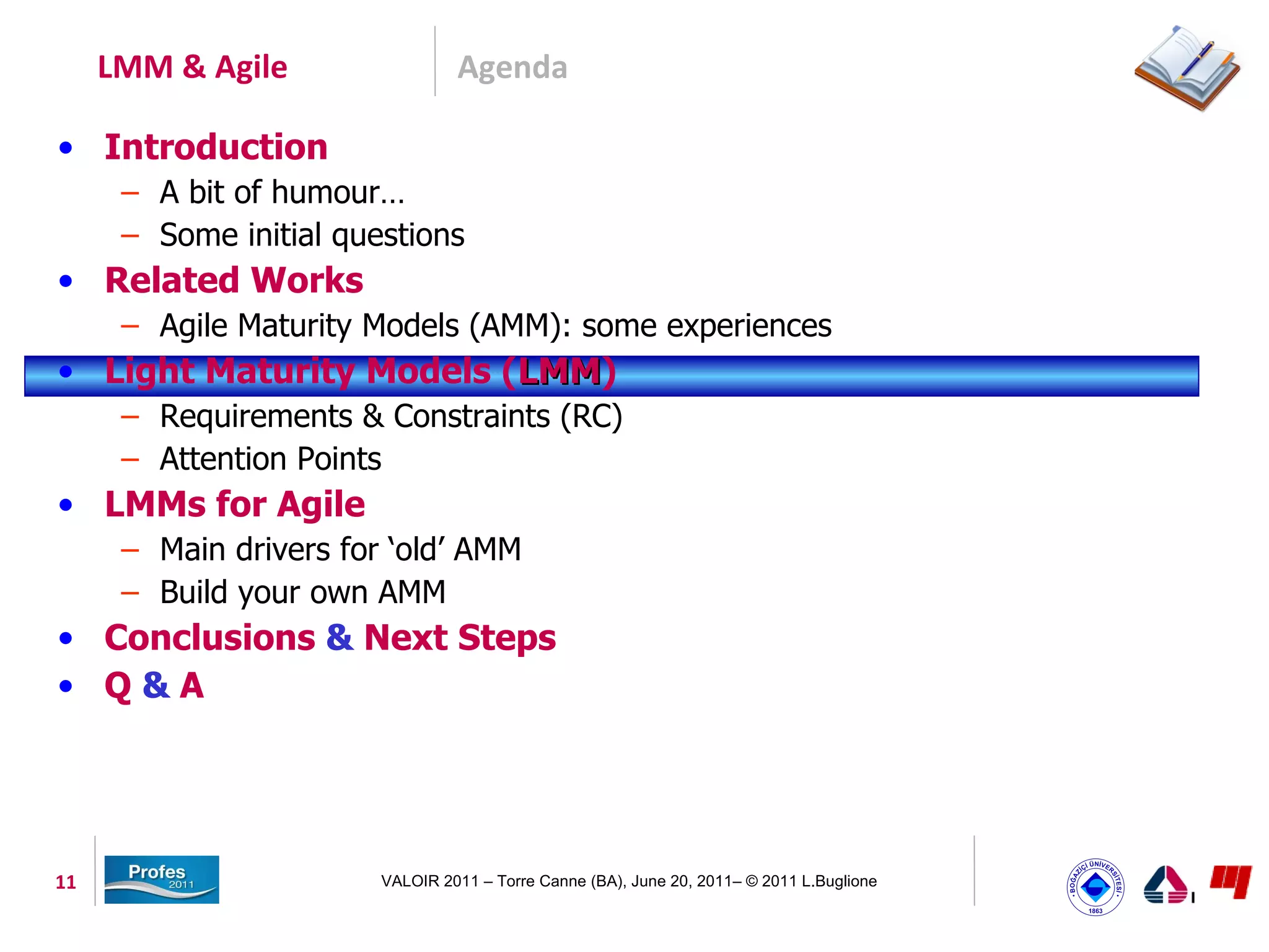 LMM & Agile                 Agenda

• Introduction
      – A bit of humour…
      – Some initial questions
• Related Works
      – Agile Maturity Models (AMM): some experiences
• Light Maturity Models (LMM)
                         LMM
      – Requirements & Constraints (RC)
      – Attention Points
• LMMs for Agile
      – Main drivers for ‘old’ AMM
      – Build your own AMM
• Conclusions & Next Steps
• Q&A




11                      VALOIR 2011 – Torre Canne (BA), June 20, 2011– © 2011 L.Buglione
 