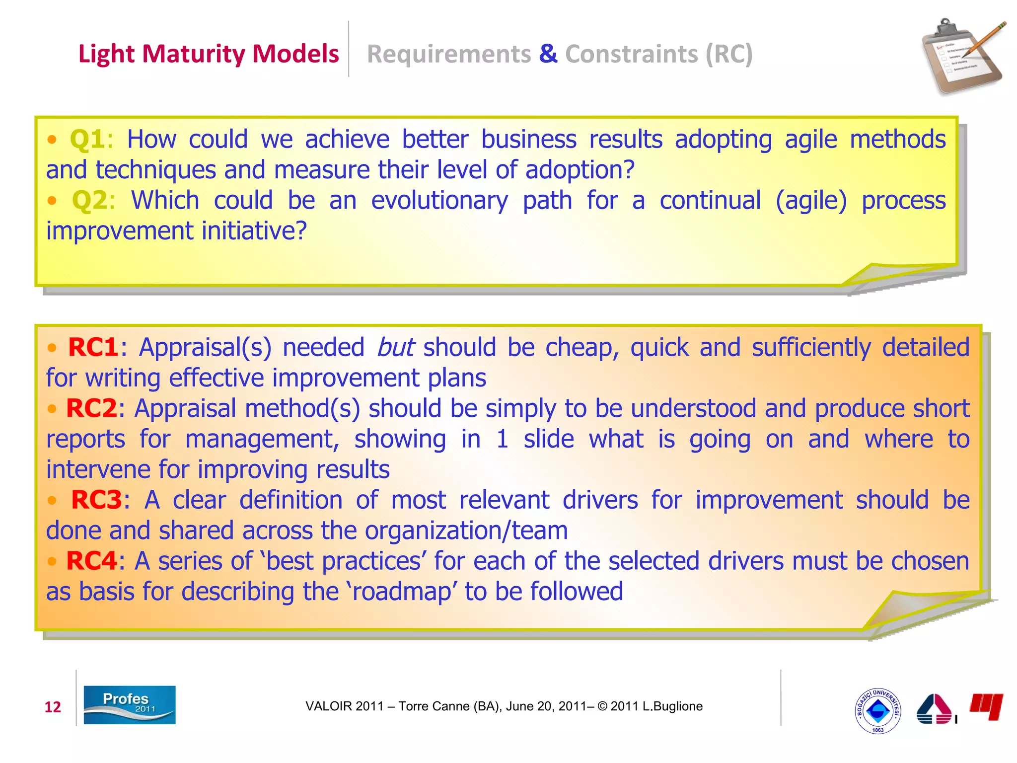 Light Maturity Models Requirements & Constraints (RC)


• Q1: How could we achieve better business results adopting agile methods
and techniques and measure their level of adoption?
• Q2: Which could be an evolutionary path for a continual (agile) process
improvement initiative?



• RC1: Appraisal(s) needed but should be cheap, quick and sufficiently detailed
for writing effective improvement plans
• RC2: Appraisal method(s) should be simply to be understood and produce short
reports for management, showing in 1 slide what is going on and where to
intervene for improving results
• RC3: A clear definition of most relevant drivers for improvement should be
done and shared across the organization/team
• RC4: A series of ‘best practices’ for each of the selected drivers must be chosen
as basis for describing the ‘roadmap’ to be followed



12                     VALOIR 2011 – Torre Canne (BA), June 20, 2011– © 2011 L.Buglione
 