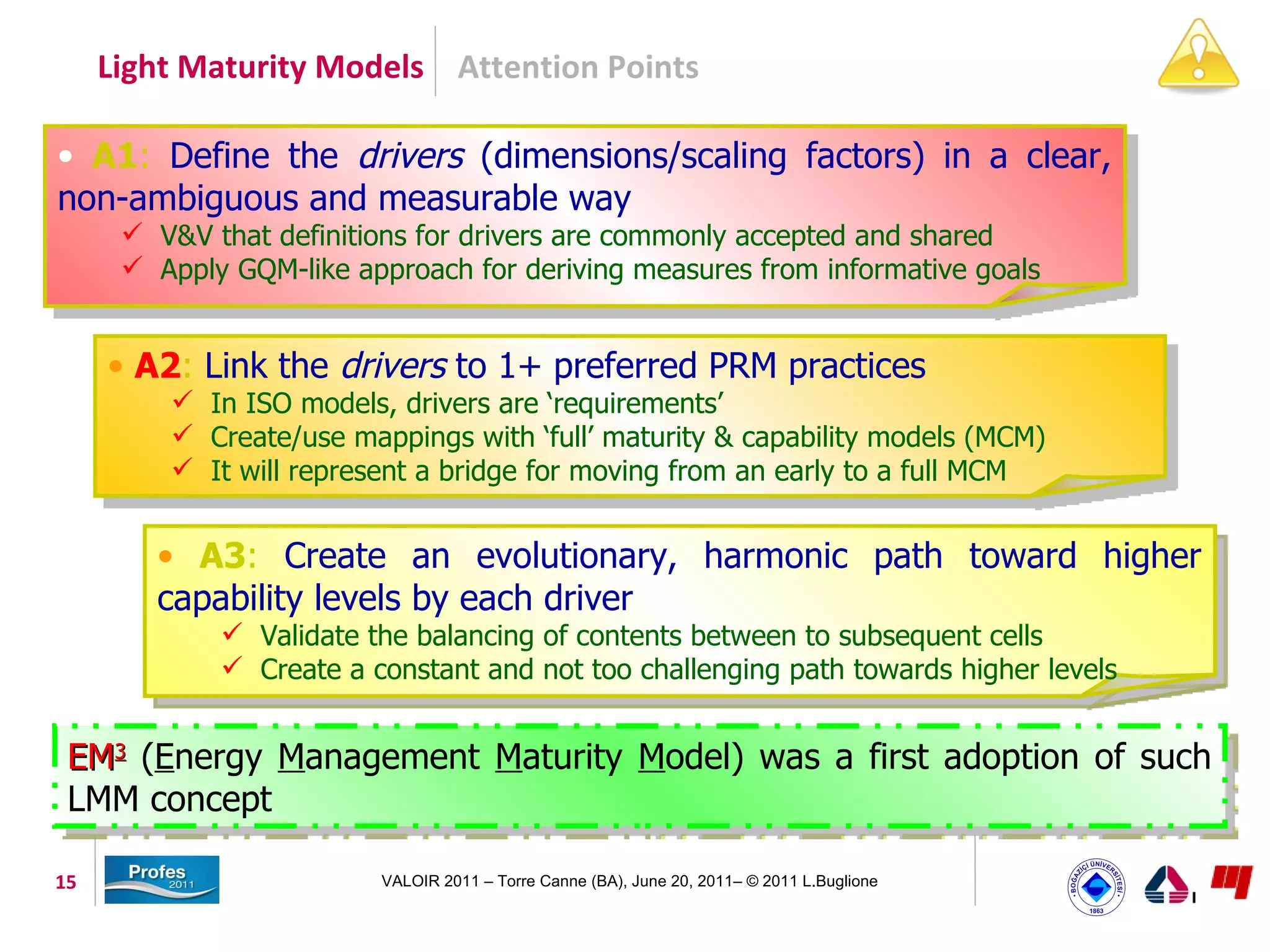 Light Maturity Models Attention Points

• A1: Define the drivers (dimensions/scaling factors) in a clear,
non-ambiguous and measurable way
       V&V that definitions for drivers are commonly accepted and shared
       Apply GQM-like approach for deriving measures from informative goals


     • A2: Link the drivers to 1+ preferred PRM practices
          In ISO models, drivers are ‘requirements’
          Create/use mappings with ‘full’ maturity & capability models (MCM)
          It will represent a bridge for moving from an early to a full MCM


        • A3: Create an evolutionary, harmonic path toward higher
        capability levels by each driver
              Validate the balancing of contents between to subsequent cells
              Create a constant and not too challenging path towards higher levels


 EM3 (Energy Management Maturity Model) was a first adoption of such
 LMM concept

15                       VALOIR 2011 – Torre Canne (BA), June 20, 2011– © 2011 L.Buglione
 