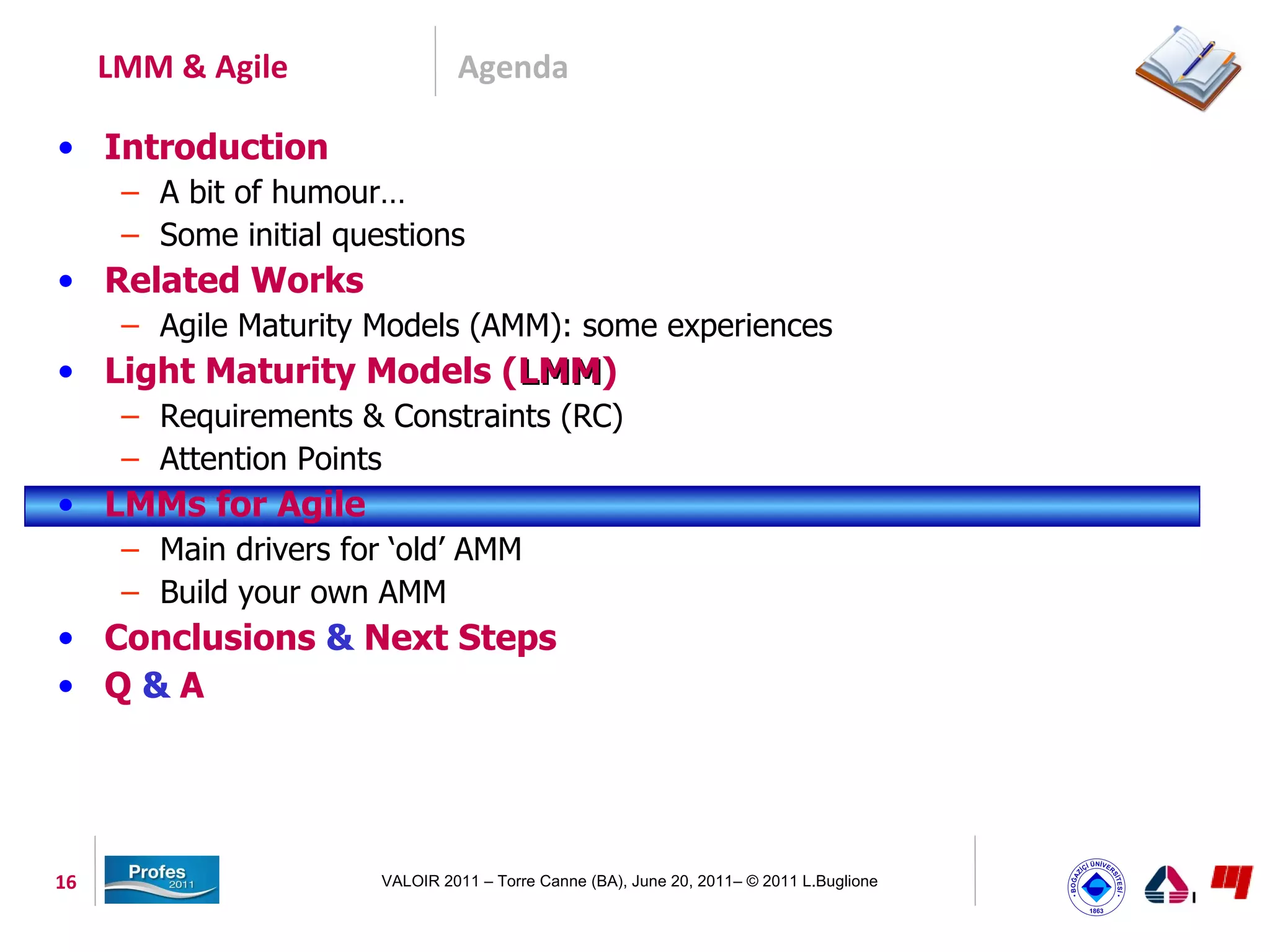 LMM & Agile                 Agenda

• Introduction
      – A bit of humour…
      – Some initial questions
• Related Works
      – Agile Maturity Models (AMM): some experiences
• Light Maturity Models (LMM)
                         LMM
      – Requirements & Constraints (RC)
      – Attention Points
• LMMs for Agile
      – Main drivers for ‘old’ AMM
      – Build your own AMM
• Conclusions & Next Steps
• Q&A




16                      VALOIR 2011 – Torre Canne (BA), June 20, 2011– © 2011 L.Buglione
 