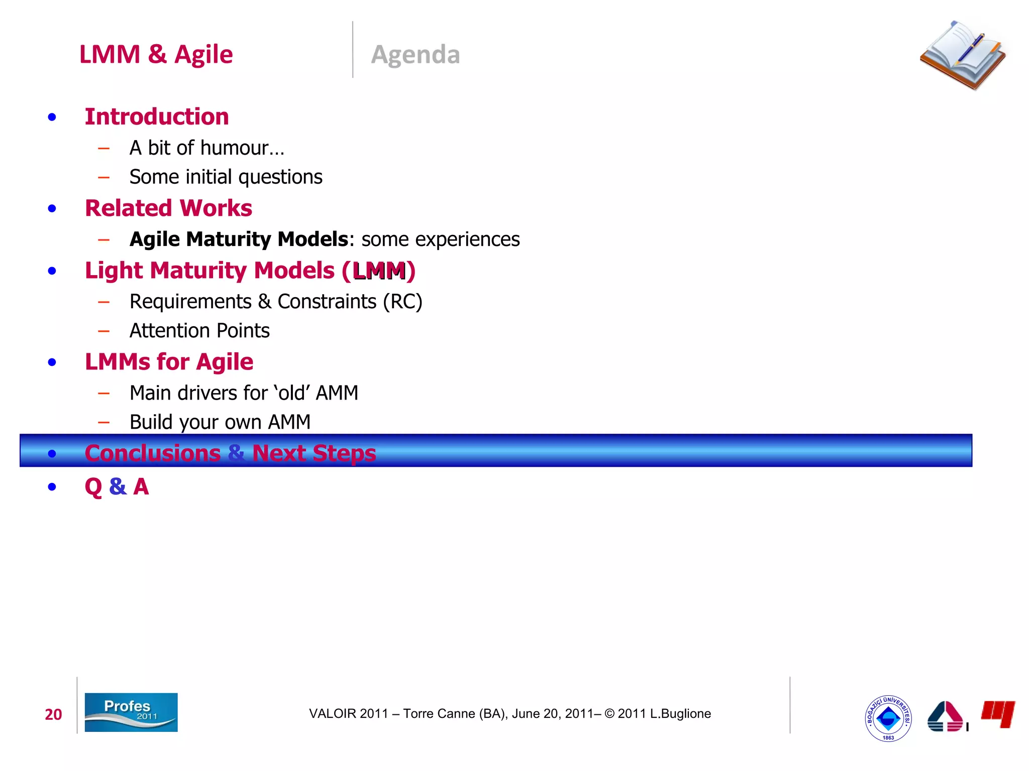 LMM & Agile                       Agenda

•    Introduction
      –   A bit of humour…
      –   Some initial questions
•    Related Works
      –   Agile Maturity Models: some experiences
•    Light Maturity Models (LMM)
                            LMM
      –   Requirements & Constraints (RC)
      –   Attention Points
•    LMMs for Agile
      –   Main drivers for ‘old’ AMM
      –   Build your own AMM
•    Conclusions & Next Steps
•    Q&A




20                            VALOIR 2011 – Torre Canne (BA), June 20, 2011– © 2011 L.Buglione
 