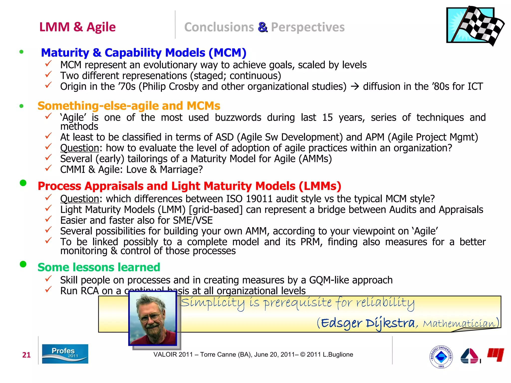 LMM & Agile                        Conclusions & Perspectives
•    Maturity & Capability Models (MCM)
       MCM represent an evolutionary way to achieve goals, scaled by levels
       Two different represenations (staged; continuous)
       Origin in the ’70s (Philip Crosby and other organizational studies)  diffusion in the ’80s for ICT

•    Something-else-agile and MCMs
       ‘Agile’ is one of the most used buzzwords during last 15 years, series of techniques and
        methods
       At least to be classified in terms of ASD (Agile Sw Development) and APM (Agile Project Mgmt)
       Question: how to evaluate the level of adoption of agile practices within an organization?
       Several (early) tailorings of a Maturity Model for Agile (AMMs)
       CMMI & Agile: Love & Marriage?
 Process Appraisals and Light Maturity Models (LMMs)
         Question: which differences between ISO 19011 audit style vs the typical MCM style?
         Light Maturity Models (LMM) [grid-based] can represent a bridge between Audits and Appraisals
         Easier and faster also for SME/VSE
         Several possibilities for building your own AMM, according to your viewpoint on ‘Agile’
         To be linked possibly to a complete model and its PRM, finding also measures for a better
          monitoring & control of those processes
 Some lessons learned
       Skill people on processes and in creating measures by a GQM-like approach
       Run RCA on a continual basis at all organizational levels
                                       Simplicity is prerequisite for reliability
                                                              (Edsger Dijkstra, Mathematician)

21                             VALOIR 2011 – Torre Canne (BA), June 20, 2011– © 2011 L.Buglione
 